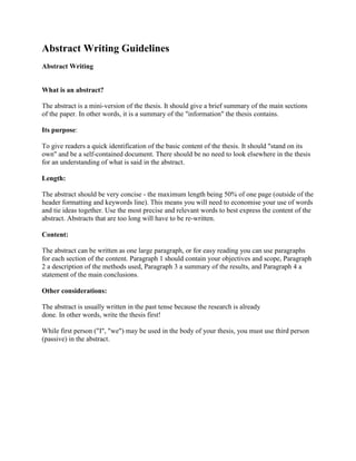 Abstract Writing Guidelines <br />Abstract WritingWhat is an abstract? The abstract is a mini-version of the thesis. It should give a brief summary of the main sections of the paper. In other words, it is a summary of the quot;
informationquot;
 the thesis contains.Its purpose:To give readers a quick identification of the basic content of the thesis. It should quot;
stand on its ownquot;
 and be a self-contained document. There should be no need to look elsewhere in the thesis for an understanding of what is said in the abstract.Length:The abstract should be very concise - the maximum length being 50% of one page (outside of the header formatting and keywords line). This means you will need to economise your use of words and tie ideas together. Use the most precise and relevant words to best express the content of the abstract. Abstracts that are too long will have to be re-written.Content:The abstract can be written as one large paragraph, or for easy reading you can use paragraphs for each section of the content. Paragraph 1 should contain your objectives and scope, Paragraph 2 a description of the methods used, Paragraph 3 a summary of the results, and Paragraph 4 a statement of the main conclusions.Other considerations:The abstract is usually written in the past tense because the research is alreadydone. In other words, write the thesis first!While first person (quot;
Iquot;
, quot;
wequot;
) may be used in the body of your thesis, you must use third person (passive) in the abstract.DO NOT include abbreviations or acronyms in your abstract if you can help it, but if you must, don't use them without explaining them first. For example, the first time you use the abbreviation you must write out the full form and put the abbreviation in brackets. e.g. quot;
Magnetic Resonance Imaging (MRI)quot;
 From then on you may use quot;
MRIquot;
 for the duration of the abstract.DO NOT use headings for your abstract paragraphs. (e.g. Objectives, Methods, Results and Conclusions)Keep your abstract clear and simple - you are trying to show the key points of your thesis to attract interest.Always check your grammar, spelling, and formatting. Please use either BritishEnglish spelling conventions or American English spelling conventions throughoutyour abstract, but not both.Remember:The abstract is the first thing a reader reads. It is an indication of the quality of your thesis and what is to come for the reader. Impressions drawn from the reading of the abstract greatly impact the reading of your thesis.Using some of language samples below that; for example, introduce the different sections of the abstract, will help make the abstract easier to read and more clear to the reader. These are examples only - use must use the language correctly in the proper context and for the correct purpose.Other wordsobjectiveaimintentionpurposegoaltargetOBJECTIVE(S)The purpose of this study was to investigate... Another aim was to find out... Finally, ... was examined in the study.METHOD(S)(X) method was applied. (Eg. quantitative/qualitative - both/other?)The study/survey/thesis/questionnaire/opinion poll...examined, inspected, focused on, was conducted, carried out, sent out, administered (see list of more descriptive verbs) Questionnaires were sent out/administered... ( X number) responses were receivedRESULT(S)/CONCLUSION(S)The results of the study were that... It was found/discovered that... The results revealed/indicated...The principal conclusion was that... One conclusion was that...MISC.Please note the correct singular and plural versions of the following:Singular Pluralthesis thesescriterion criteriaphenomenon phenomenaappendix appendices (British English) appendixes (American English)Example abstract linked in Links ListImage from <br />Free Stock Photos for websites - FreeDigitalPhotos.net<br />Thesis Abstract Links <br />Example Abstract <br />Thesis Abstract Example<br />Abstract Common Mistake <br />Common mistakes when writing an abstract<br />PowerPoint: how to write an abstract <br />PowerPoint presentation detailing how to write an abstract<br />Abstract Writing <br />What is an abstract? & how to write an abstract<br />Different Types of Abstracts <br />Details what an abstract is, qualities and steps for writing a good abstract and common mistakes<br />Abstract Communication Feedback Survey <br />A survey for those students who have e-mailed me their abstract and I have provided feedback.<br />Abstract writing Del.icio.us bookmarks <br />Sorry, we couldn't connect to Del.icio.us. Please try again later. <br />Powered by Del.icio.us<br />Thesis Abstract Writing <br />Abstract Writing<br />The Volokh Conspiracy » Blog Archive » Writing an Abstract for a ...<br />Powered by Google<br />Thesis/Abstract writing books on Amazon <br />The Elements of an Effective Dissertation and Thesis: A Step-by-Step Guide to Getting it Right the First Time<br />by: Raymond L. Calabrese<br />Amazon Price: $17.95 (as of 02/25/2010) <br /> HYPERLINK quot;
http://www.squidoo.com/thesisabstractquot;
  quot;
add_item_11245758quot;
 2 <br />There are 2 products to vote on. Have fun!<br />Abstract Writing <br />1<br />Vote Up<br />Vote Down<br />The Elements of an Effective Dissertation and Thesis: A Step-by-Step Guide to Getting it Right the First Time by Raymond L. Calabrese<br />With over 100 examples of completed dissertations more...1 point<br />With over 100 examples of completed dissertations from well-known universities and colleges, this book allows the student to concentrate on what makes sense and what is important to completing his or her research to writing an effective doctoral dissertation or a master's thesis.1 point<br />2<br />Vote Up<br />Vote Down<br />How to Write a Better Thesis by David Evans, Paul Gruba<br />This concise guide emphasizes clear and logical st more...1 point<br />This concise guide emphasizes clear and logical structure as the key to a well-written thesis. Offering concrete examples of common structural problems, and numerous devices, tricks, and tests by which to avoid them, in a direct and conversational tone, it proves that the astute researcher must no longer regard writing as the last chore but rather as a crucial part of the research process. This updated edition reflects the changes in research style brought about by the Internet.1 point<br />Share this list <br />Stumbleupon<br />Facebook<br />MySpace<br />Twitter<br />Digg<br />Delicious<br />Email<br />Add to this list Grab this list <br />Get the RSS feed: Keep an eye on this Plexo list. See who wins. And who's left in the dirt.<br />Get the widget: Add this Plexo list as a widget on your blog, site, forum, whatever. Be an influential. Show off your great find.<br />Get this on my lens: Attack of the clones! Grab this Plexo module for your own lens. Get YOUR readers to vote for their favorites.<br /> HYPERLINK quot;
http://www.bloglines.com/sub/http:/www.squidoo.com/xml/plexus/293866quot;
  quot;
_blankquot;
 Add to Bloglines<br />Add to My Yahoo<br />Add to Google<br />Add to Technorati<br />Add to NewsGator<br />Add to My MSN<br />Grab the XML<br />Please pick your widget size and display. Then click quot;
Make the Widgetquot;
 to get the code that's just right for you.<br />Small size: Best for blog sidebars and areas 250 pixels or lessStandard size: Best for blog posts, and areas greater than 250 pixels wide<br />How many list items to show? <br />Make the Widget!<br />Voila: Just copy and paste this code into your own site. Have fun!<br />Oopsey! Please login to Squidoo in order to add this module to your lens.<br />Top of Form<br />Add more links <br />Submit <br />Bottom of Form<br />Type or paste links below (one per line):Try adding the Amazon link here, or just the ASIN number. Help me find links<br />Cancel Done Adding <br />2 <br />There are 2 products to vote on. Have fun!<br />An abstract, Simple Explanation <br />