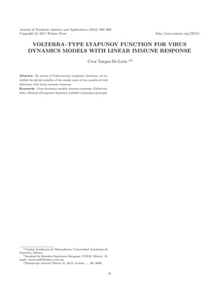 Journal of Nonlinear Systems and Applications (2012) 000–000
Copyright c 2012 Watam Press                                                        http://www.watam.org/JNSA/


       VOLTERRA–TYPE LYAPUNOV FUNCTION FOR VIRUS
      DYNAMICS MODELS WITH LINEAR IMMUNE RESPONSE
                                                                              ∗†‡
                                                      Cruz Vargas-De-Le´n
                                                                       o


Abstract. By means of Volterra-type Lyapunov functions, we es-
tablish the global stability of the steady state of two models of viral
infections with linear immune response.
Keywords. Virus dynamics models, Immune response, Global sta-
bility, Method of Lyapunov functions, LaSalle’s invariance principle.




  ∗ Unidad Acad´mica de Matem´ticas, Universidad Aut´noma de
                 e              a                         o
Guerrero, M´xico.
             e
  † Facultad de Estudios Superiores Zaragoza, UNAM, M´xico. E-
                                                           e
mails: leoncruz82@yahoo.com.mx
  ‡ Manuscript received March 16, 2012; revised ..... 00, 0000.




                                                                          0
 