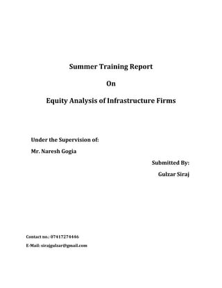 Summer Training Report<br />On<br />Equity Analysis of Infrastructure Firms<br />Under the Supervision of:<br />Mr. Naresh Gogia<br />Submitted By:<br />Gulzar Siraj <br />Contact no.: 07417274446<br />E-Mail: sirajgulzar@gmail.com<br />Equity Analysis of Infrastructure Firms<br />ABSTRACT<br />The time one talks about stock market, another word also clicks and that is risk. People have lost their millions in this stock market. This project has been initiated for the purpose of acquainting me, gaining in depth knowledge of all the issues concerning about finding out the potential firms to invest through shares by Fundamental & Technical Analysis of Shares.<br />This work is a detailed study of stock market and stocks. It’s about the ways in which investors can invest in stock market. I have tried to explain the entire stock market trading in detail with the help of live examples. All these calculations give a better insight to my work. This risk arises due to number of reasons, which I have tried to put across. The focus in this project is on Equity Analysis of five different firms from infrastructure Industry, viz. GMR, DLF, UNITECH, RIIL, and JP ASSOCIATE. The entire work has not been done till date. Application of these ways to analyze stocks is yet to be done, it’s in progress.<br />The project deals with Equity Analysis work which is, includes both fundamental analysis and technical analysis. I have used MACD, Williams R%, Relative Strength Index, EMA and WMA for technical Analysis and Discounted Cash Flow Technique for Fundamental Analysis. <br />At the same time I am trying to analyze some top notch companies to make sure that the companies selected for investing money are really worth to invest in a large amount. All this has been done with the help of Annual report, Quarterly results and daily news.<br />A comprehensive study is proposed with the following objectives.<br />,[object Object]