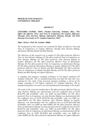 i
PROGRAM PASCASARJANA
UNIVERSITAS TRISAKTI
ABSTRACT
ANGGORO SATRIO, TONI, Trisakti University, February 2012, “The
Effect Of Affective Trust And Trust In Competency On Logistic Efficiency
Through Joint Decision Making, Information Sharing, Benefit And Risk
Sharing (Case Study on PT Asiaplast Industries, Tbk)”.
Major Advisor : Prof. Dr. Syamsir Abduh
The background of this research was examined the Effect of Affective Trust and
Trust In Competency on Logistic Efficiency through Joint Decision Making,
Information Sharing, Benefit and Risk Sharing.
The objectives of this research was to analyze (1) The effect positively Affective
Trust on Joint Decision Making; (2) The effect positively Trust in Competency on
Joint Decision Making; (3) The effect positively Joint Decision Making on
Logistic Efficiency; (4) The effect positively Affective Trust on Information
Sharing; (5) The effect positively Trust in Competency on Information Sharing;
(6) The effect positively Information Sharing on Logistic Efficiency;(7) The effect
positively Affective Trust on Benefit and Risk Sharing;(8) The effect positively
Trust in Competency on Benefit and Risk Sharing; and (9) The effect positively
Benefit and Risk Sharing on Logistic Efficiency.
A sampling with purposive sampling techniques of 120 logistic employees PT
Asiaplast Industries, Tbk as manufacturing firms provided the data that were
analyzed for this study. Using structural equation modeling, a sub-set of the
sample consisting of 120 logistic employees PT Asiaplast Industries, Tbk as
manufacturing firms was used to test nine hypothesized relationships in the model.
The result of this research conclude that is The effect positively Affective Trust on
Joint Decision Making was demonstrated with the coefficient beta as 0,270
(β=0,270) and probability value was 0,001 (p-value=0,001); (2) The effect
positively Trust in Competency on Joint Decision Making was demonstrated with
the coefficient beta as 0,274 (β=0,274) and probability value was 0,001 (p-
value=0,001); (3) The effect positively Joint Decision Making on Logistic
Efficiency was demonstrated with the coefficient beta as 0,358 (β=0,358) and
probability value was 0,002 (p-value=0,002); (4) The effect positively Affective
Trust on Information Sharing was demonstrated with the coefficient beta as 0,273
(β=0,273) and probability value was 0,001 (p-value=0,001); (5) The effect
positively Trust in Competency on Information Sharing was demonstrated with the
coefficient beta as 0,493 (β=0,493) and probability value was 0,000 (p-
value=0,000); (6) The effect positively Information Sharing on Logistic Efficiency
 