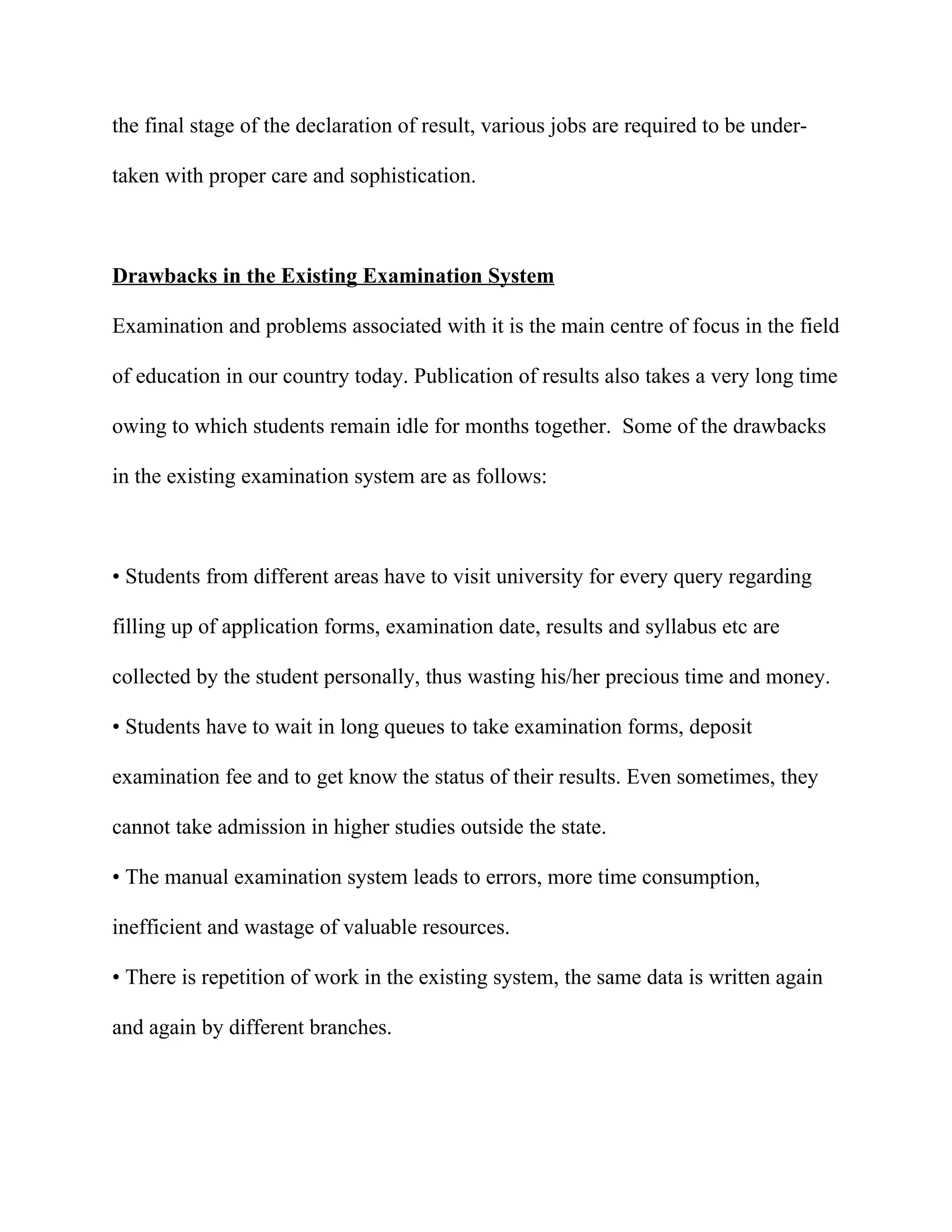 the final stage of the declaration of result, various jobs are required to be under-

taken with proper care and sophistication.



Drawbacks in the Existing Examination System

Examination and problems associated with it is the main centre of focus in the field

of education in our country today. Publication of results also takes a very long time

owing to which students remain idle for months together. Some of the drawbacks

in the existing examination system are as follows:



• Students from different areas have to visit university for every query regarding

filling up of application forms, examination date, results and syllabus etc are

collected by the student personally, thus wasting his/her precious time and money.

• Students have to wait in long queues to take examination forms, deposit

examination fee and to get know the status of their results. Even sometimes, they

cannot take admission in higher studies outside the state.

• The manual examination system leads to errors, more time consumption,

inefficient and wastage of valuable resources.

• There is repetition of work in the existing system, the same data is written again

and again by different branches.
 