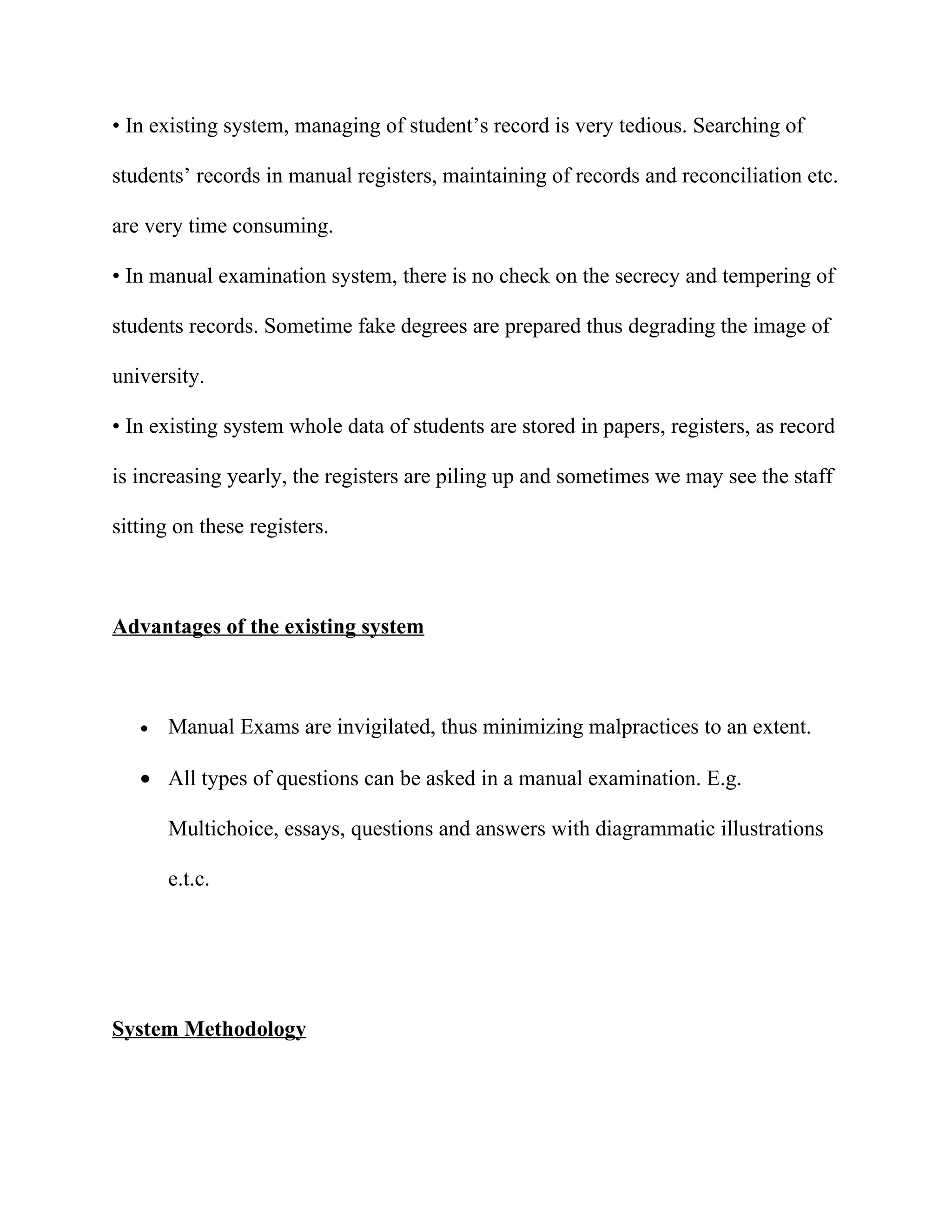 • In existing system, managing of student’s record is very tedious. Searching of

students’ records in manual registers, maintaining of records and reconciliation etc.

are very time consuming.

• In manual examination system, there is no check on the secrecy and tempering of

students records. Sometime fake degrees are prepared thus degrading the image of

university.

• In existing system whole data of students are stored in papers, registers, as record

is increasing yearly, the registers are piling up and sometimes we may see the staff

sitting on these registers.



Advantages of the existing system



   •   Manual Exams are invigilated, thus minimizing malpractices to an extent.

   • All types of questions can be asked in a manual examination. E.g.

       Multichoice, essays, questions and answers with diagrammatic illustrations

       e.t.c.




System Methodology
 