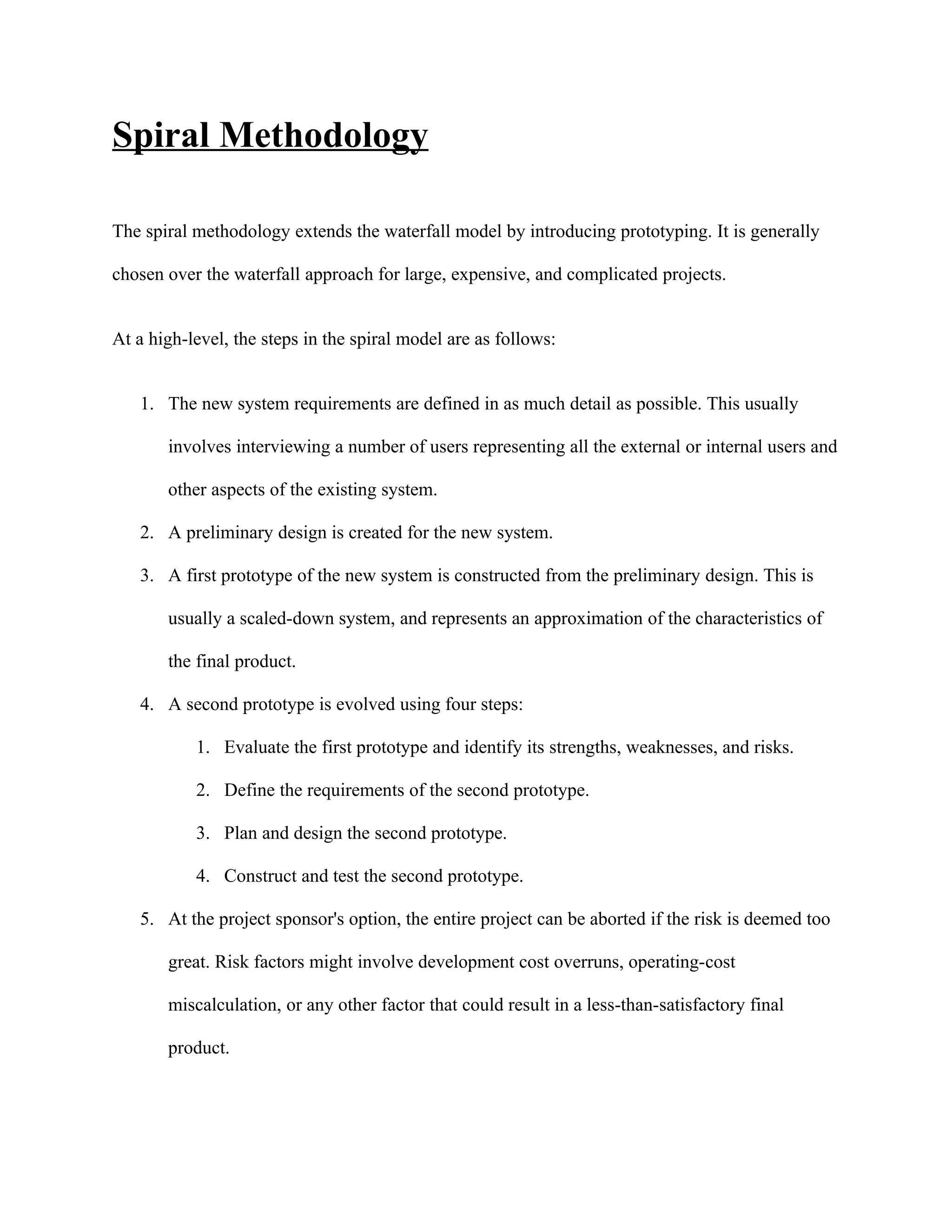 Spiral Methodology

The spiral methodology extends the waterfall model by introducing prototyping. It is generally

chosen over the waterfall approach for large, expensive, and complicated projects.


At a high-level, the steps in the spiral model are as follows:


   1. The new system requirements are defined in as much detail as possible. This usually

       involves interviewing a number of users representing all the external or internal users and

       other aspects of the existing system.

   2. A preliminary design is created for the new system.

   3. A first prototype of the new system is constructed from the preliminary design. This is

       usually a scaled-down system, and represents an approximation of the characteristics of

       the final product.

   4. A second prototype is evolved using four steps:

           1. Evaluate the first prototype and identify its strengths, weaknesses, and risks.

           2. Define the requirements of the second prototype.

           3. Plan and design the second prototype.

           4. Construct and test the second prototype.

   5. At the project sponsor's option, the entire project can be aborted if the risk is deemed too

       great. Risk factors might involve development cost overruns, operating-cost

       miscalculation, or any other factor that could result in a less-than-satisfactory final

       product.
 