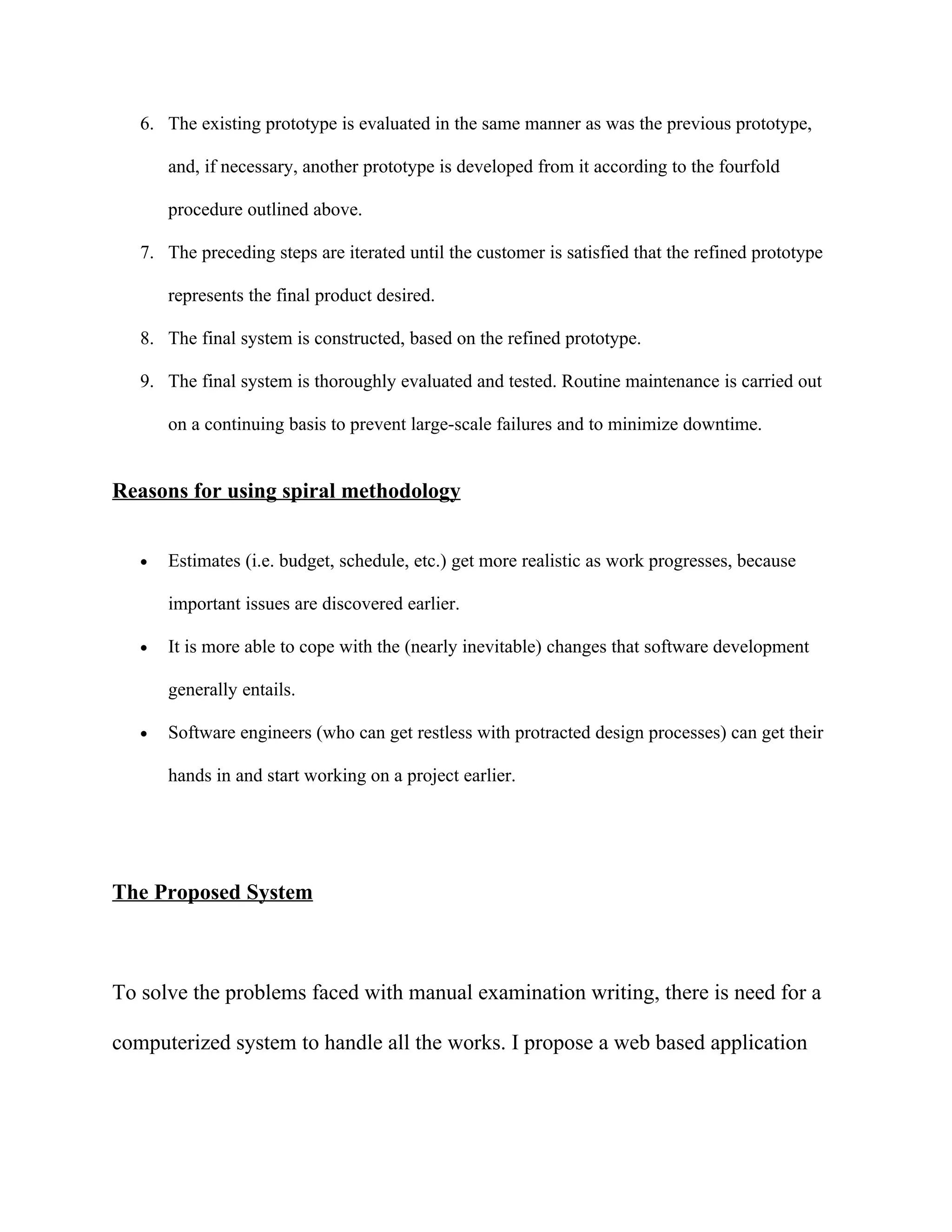6. The existing prototype is evaluated in the same manner as was the previous prototype,

       and, if necessary, another prototype is developed from it according to the fourfold

       procedure outlined above.

   7. The preceding steps are iterated until the customer is satisfied that the refined prototype

       represents the final product desired.

   8. The final system is constructed, based on the refined prototype.

   9. The final system is thoroughly evaluated and tested. Routine maintenance is carried out

       on a continuing basis to prevent large-scale failures and to minimize downtime.


Reasons for using spiral methodology


   •   Estimates (i.e. budget, schedule, etc.) get more realistic as work progresses, because

       important issues are discovered earlier.

   •   It is more able to cope with the (nearly inevitable) changes that software development

       generally entails.

   •   Software engineers (who can get restless with protracted design processes) can get their

       hands in and start working on a project earlier.




The Proposed System



To solve the problems faced with manual examination writing, there is need for a

computerized system to handle all the works. I propose a web based application
 