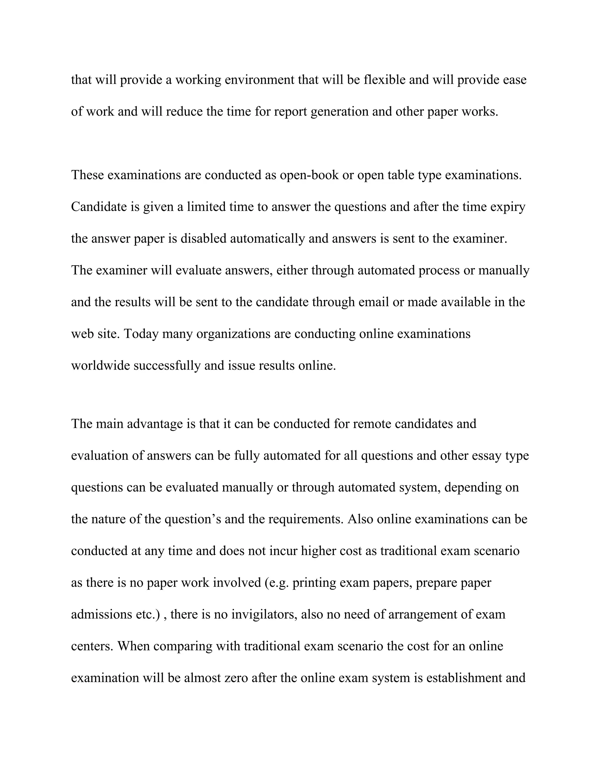 that will provide a working environment that will be flexible and will provide ease

of work and will reduce the time for report generation and other paper works.



These examinations are conducted as open-book or open table type examinations.

Candidate is given a limited time to answer the questions and after the time expiry

the answer paper is disabled automatically and answers is sent to the examiner.

The examiner will evaluate answers, either through automated process or manually

and the results will be sent to the candidate through email or made available in the

web site. Today many organizations are conducting online examinations

worldwide successfully and issue results online.



The main advantage is that it can be conducted for remote candidates and

evaluation of answers can be fully automated for all questions and other essay type

questions can be evaluated manually or through automated system, depending on

the nature of the question’s and the requirements. Also online examinations can be

conducted at any time and does not incur higher cost as traditional exam scenario

as there is no paper work involved (e.g. printing exam papers, prepare paper

admissions etc.) , there is no invigilators, also no need of arrangement of exam

centers. When comparing with traditional exam scenario the cost for an online

examination will be almost zero after the online exam system is establishment and
 