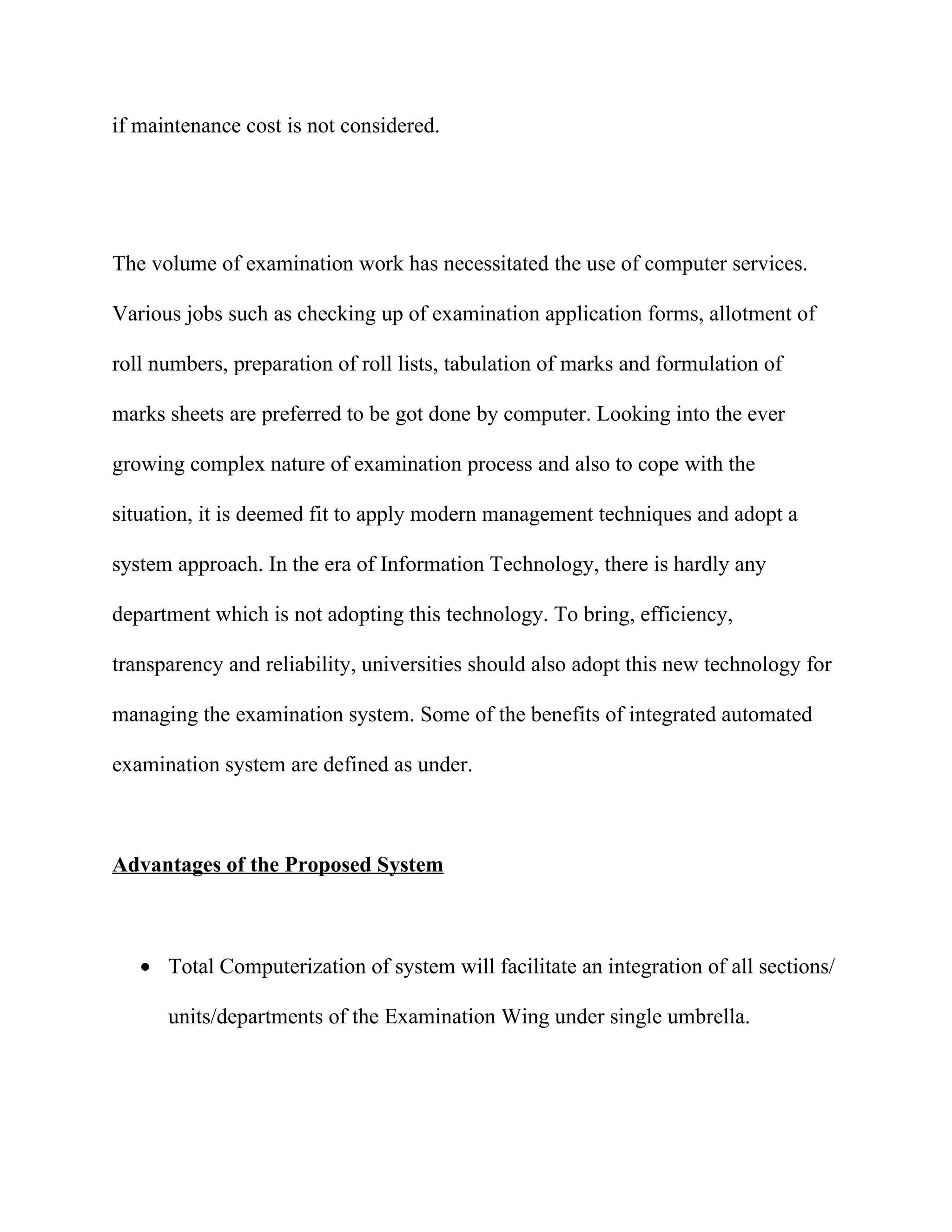 if maintenance cost is not considered.




The volume of examination work has necessitated the use of computer services.

Various jobs such as checking up of examination application forms, allotment of

roll numbers, preparation of roll lists, tabulation of marks and formulation of

marks sheets are preferred to be got done by computer. Looking into the ever

growing complex nature of examination process and also to cope with the

situation, it is deemed fit to apply modern management techniques and adopt a

system approach. In the era of Information Technology, there is hardly any

department which is not adopting this technology. To bring, efficiency,

transparency and reliability, universities should also adopt this new technology for

managing the examination system. Some of the benefits of integrated automated

examination system are defined as under.



Advantages of the Proposed System



   • Total Computerization of system will facilitate an integration of all sections/

      units/departments of the Examination Wing under single umbrella.
 