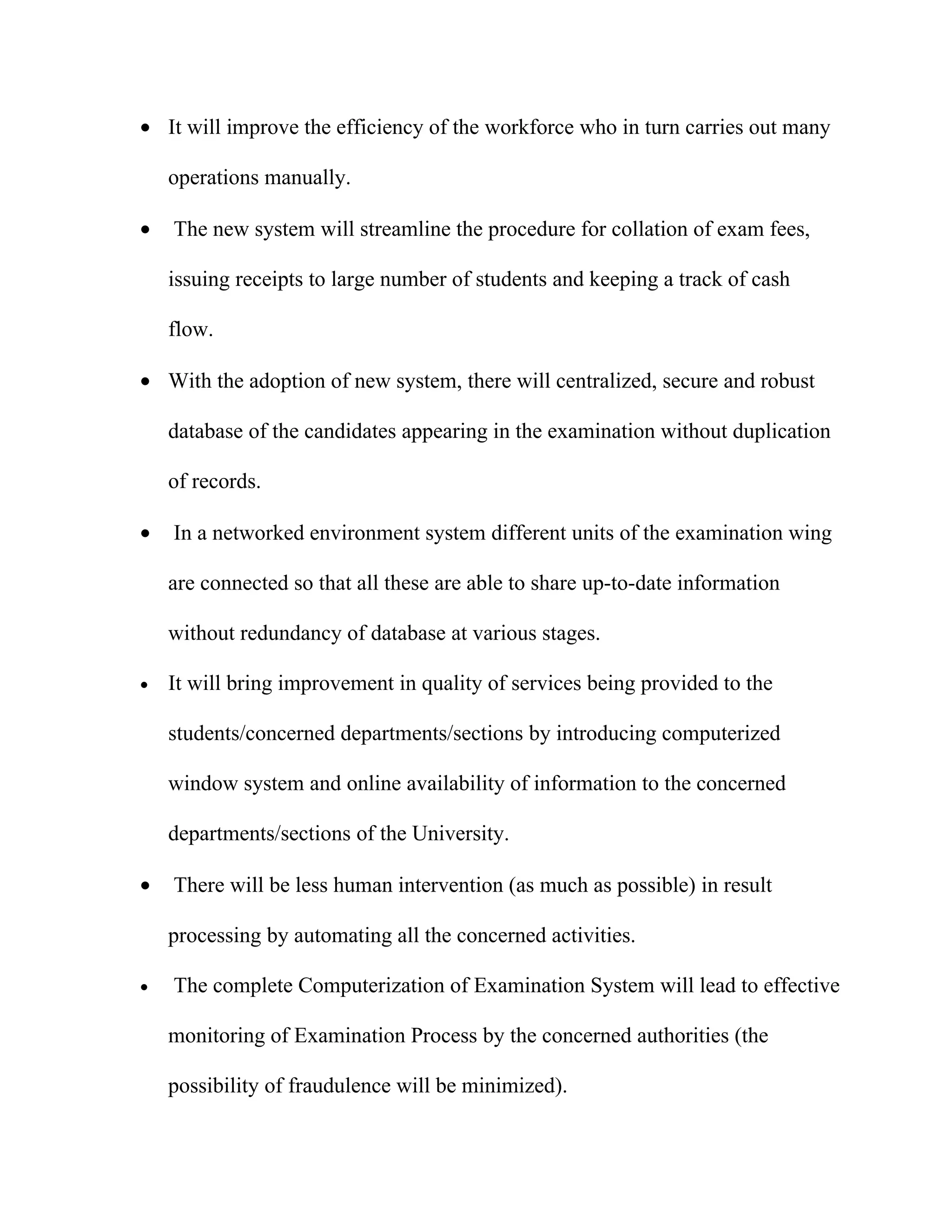 • It will improve the efficiency of the workforce who in turn carries out many

    operations manually.

•   The new system will streamline the procedure for collation of exam fees,

    issuing receipts to large number of students and keeping a track of cash

    flow.

• With the adoption of new system, there will centralized, secure and robust

    database of the candidates appearing in the examination without duplication

    of records.

•   In a networked environment system different units of the examination wing

    are connected so that all these are able to share up-to-date information

    without redundancy of database at various stages.

•   It will bring improvement in quality of services being provided to the

    students/concerned departments/sections by introducing computerized

    window system and online availability of information to the concerned

    departments/sections of the University.

•   There will be less human intervention (as much as possible) in result

    processing by automating all the concerned activities.

•   The complete Computerization of Examination System will lead to effective

    monitoring of Examination Process by the concerned authorities (the

    possibility of fraudulence will be minimized).
 