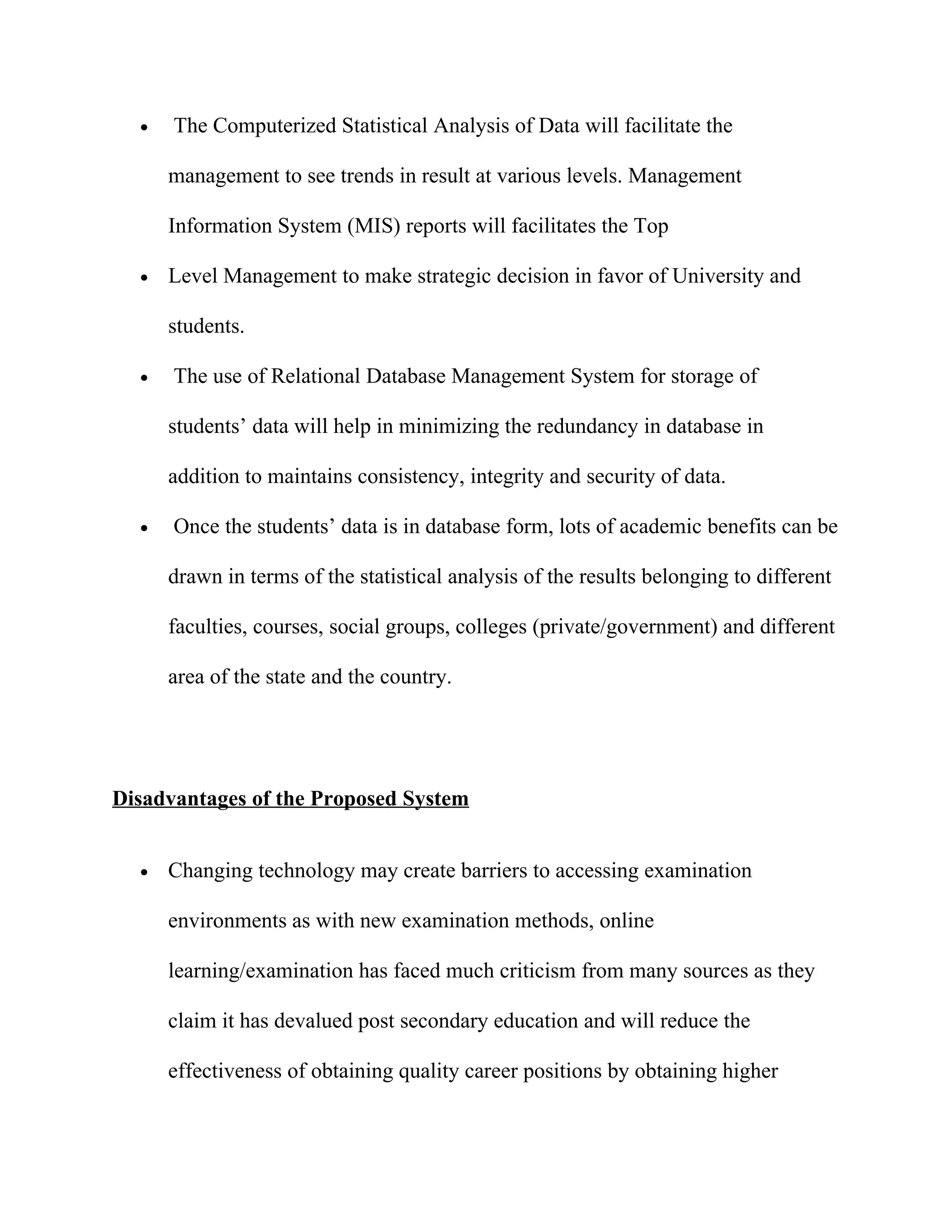 •   The Computerized Statistical Analysis of Data will facilitate the

      management to see trends in result at various levels. Management

      Information System (MIS) reports will facilitates the Top

  •   Level Management to make strategic decision in favor of University and

      students.

  •   The use of Relational Database Management System for storage of

      students’ data will help in minimizing the redundancy in database in

      addition to maintains consistency, integrity and security of data.

  •   Once the students’ data is in database form, lots of academic benefits can be

      drawn in terms of the statistical analysis of the results belonging to different

      faculties, courses, social groups, colleges (private/government) and different

      area of the state and the country.




Disadvantages of the Proposed System


  •   Changing technology may create barriers to accessing examination

      environments as with new examination methods, online

      learning/examination has faced much criticism from many sources as they

      claim it has devalued post secondary education and will reduce the

      effectiveness of obtaining quality career positions by obtaining higher
 