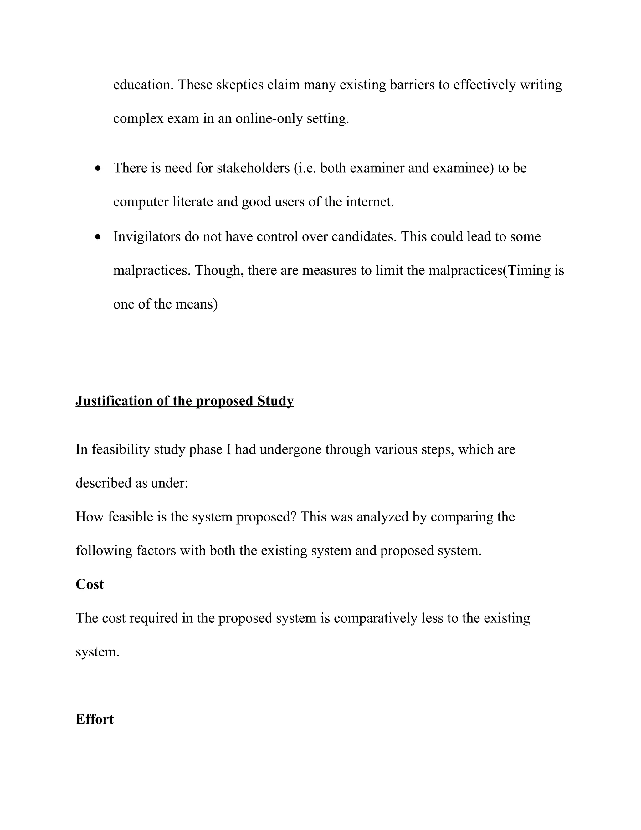 education. These skeptics claim many existing barriers to effectively writing

       complex exam in an online-only setting.


   • There is need for stakeholders (i.e. both examiner and examinee) to be

       computer literate and good users of the internet.

   • Invigilators do not have control over candidates. This could lead to some

       malpractices. Though, there are measures to limit the malpractices(Timing is

       one of the means)




Justification of the proposed Study


In feasibility study phase I had undergone through various steps, which are

described as under:

How feasible is the system proposed? This was analyzed by comparing the

following factors with both the existing system and proposed system.

Cost

The cost required in the proposed system is comparatively less to the existing

system.



Effort
 
