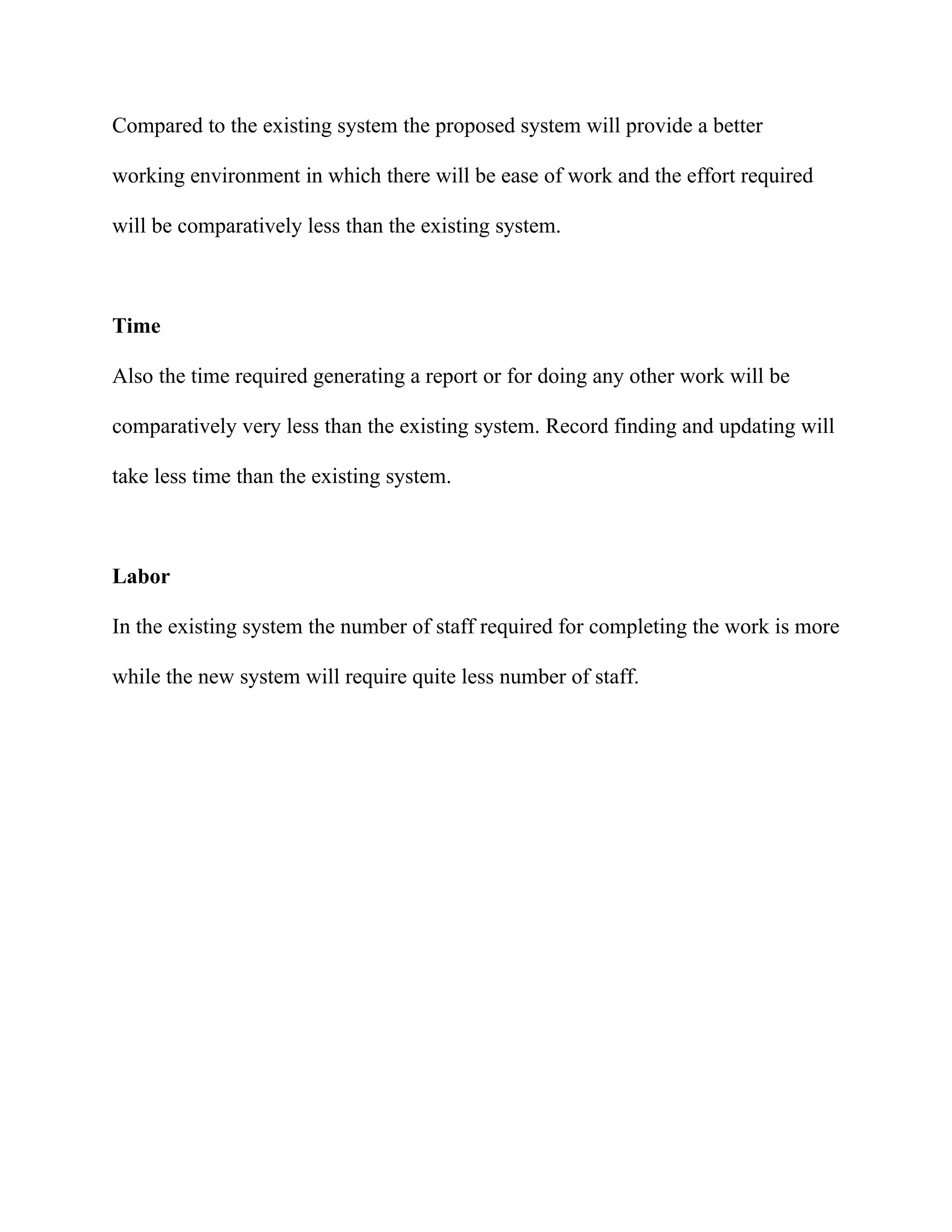 Compared to the existing system the proposed system will provide a better

working environment in which there will be ease of work and the effort required

will be comparatively less than the existing system.



Time

Also the time required generating a report or for doing any other work will be

comparatively very less than the existing system. Record finding and updating will

take less time than the existing system.



Labor

In the existing system the number of staff required for completing the work is more

while the new system will require quite less number of staff.
 