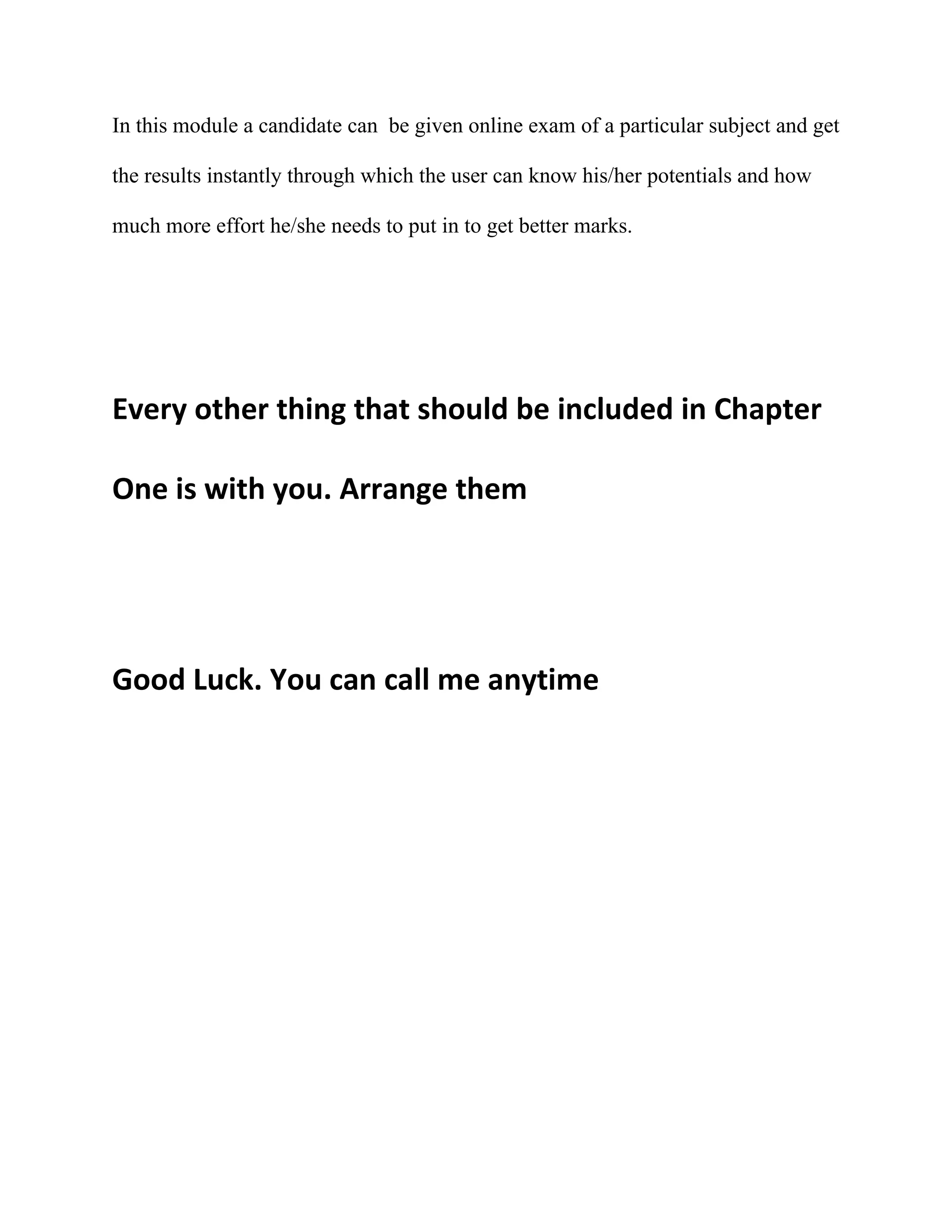 In this module a candidate can be given online exam of a particular subject and get

the results instantly through which the user can know his/her potentials and how

much more effort he/she needs to put in to get better marks.




Every other thing that should be included in Chapter

One is with you. Arrange them




Good Luck. You can call me anytime
 