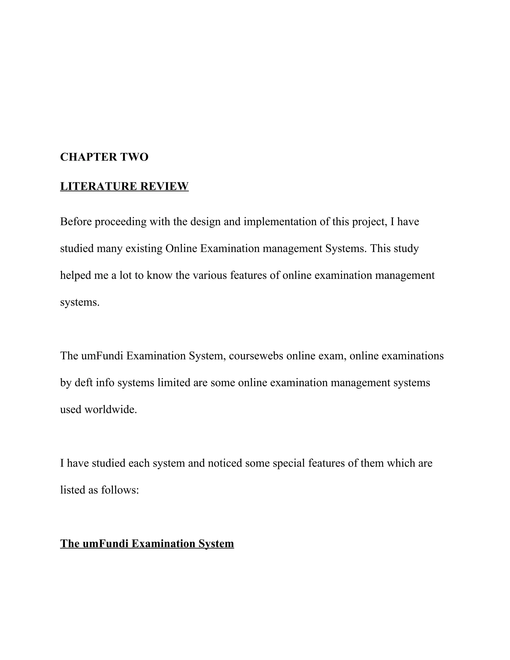 CHAPTER TWO

LITERATURE REVIEW


Before proceeding with the design and implementation of this project, I have

studied many existing Online Examination management Systems. This study

helped me a lot to know the various features of online examination management

systems.



The umFundi Examination System, coursewebs online exam, online examinations

by deft info systems limited are some online examination management systems

used worldwide.



I have studied each system and noticed some special features of them which are

listed as follows:



The umFundi Examination System
 