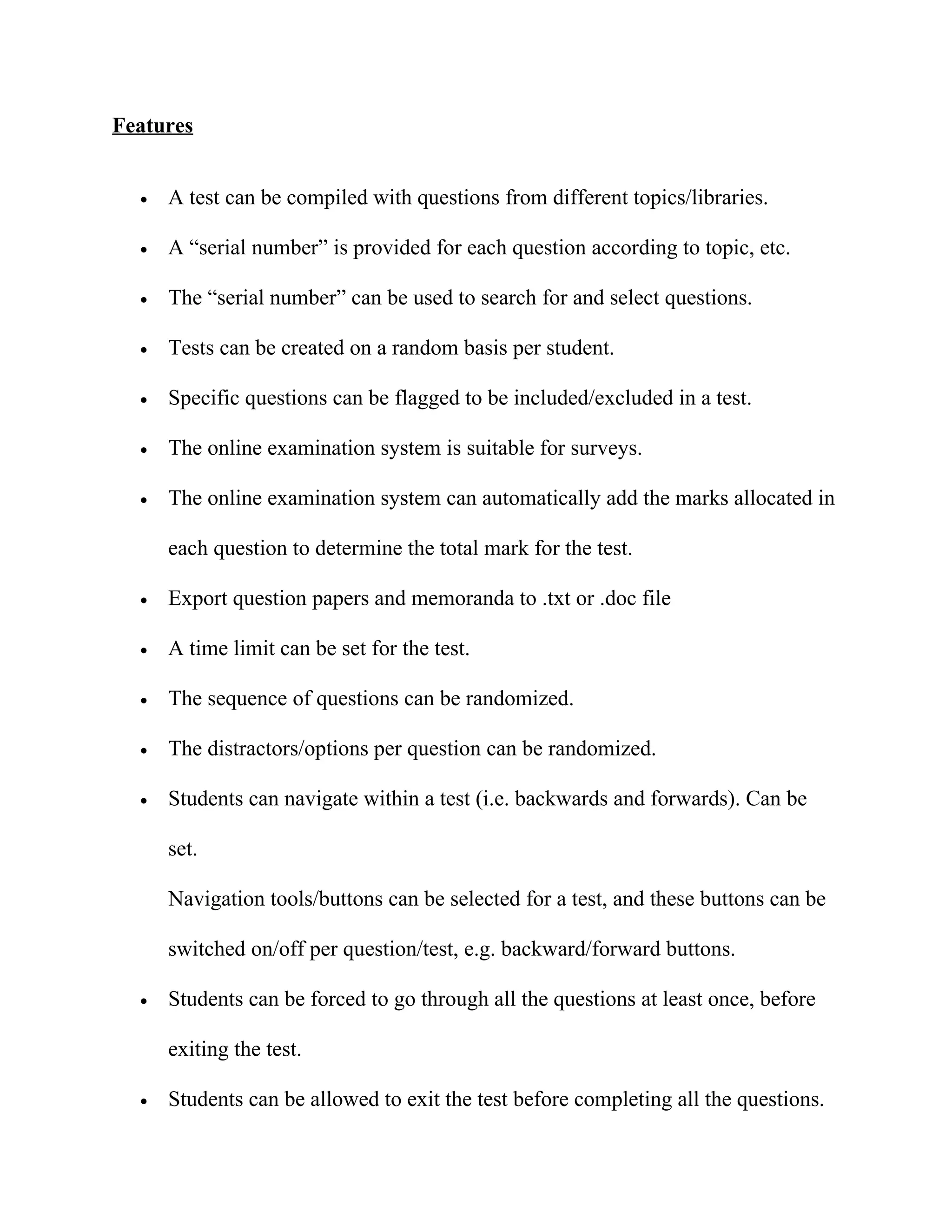 Features


  •   A test can be compiled with questions from different topics/libraries.

  •   A “serial number” is provided for each question according to topic, etc.

  •   The “serial number” can be used to search for and select questions.

  •   Tests can be created on a random basis per student.

  •   Specific questions can be flagged to be included/excluded in a test.

  •   The online examination system is suitable for surveys.

  •   The online examination system can automatically add the marks allocated in

      each question to determine the total mark for the test.

  •   Export question papers and memoranda to .txt or .doc file

  •   A time limit can be set for the test.

  •   The sequence of questions can be randomized.

  •   The distractors/options per question can be randomized.

  •   Students can navigate within a test (i.e. backwards and forwards). Can be

      set.

      Navigation tools/buttons can be selected for a test, and these buttons can be

      switched on/off per question/test, e.g. backward/forward buttons.

  •   Students can be forced to go through all the questions at least once, before

      exiting the test.

  •   Students can be allowed to exit the test before completing all the questions.
 