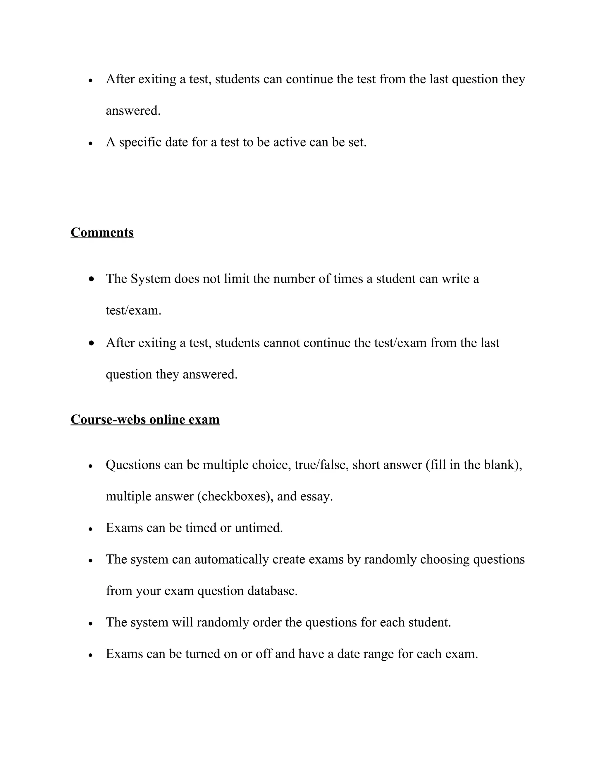 •   After exiting a test, students can continue the test from the last question they

      answered.

  •   A specific date for a test to be active can be set.




Comments


  • The System does not limit the number of times a student can write a

      test/exam.

  • After exiting a test, students cannot continue the test/exam from the last

      question they answered.


Course-webs online exam


  •   Questions can be multiple choice, true/false, short answer (fill in the blank),

      multiple answer (checkboxes), and essay.

  •   Exams can be timed or untimed.

  •   The system can automatically create exams by randomly choosing questions

      from your exam question database.

  •   The system will randomly order the questions for each student.

  •   Exams can be turned on or off and have a date range for each exam.
 