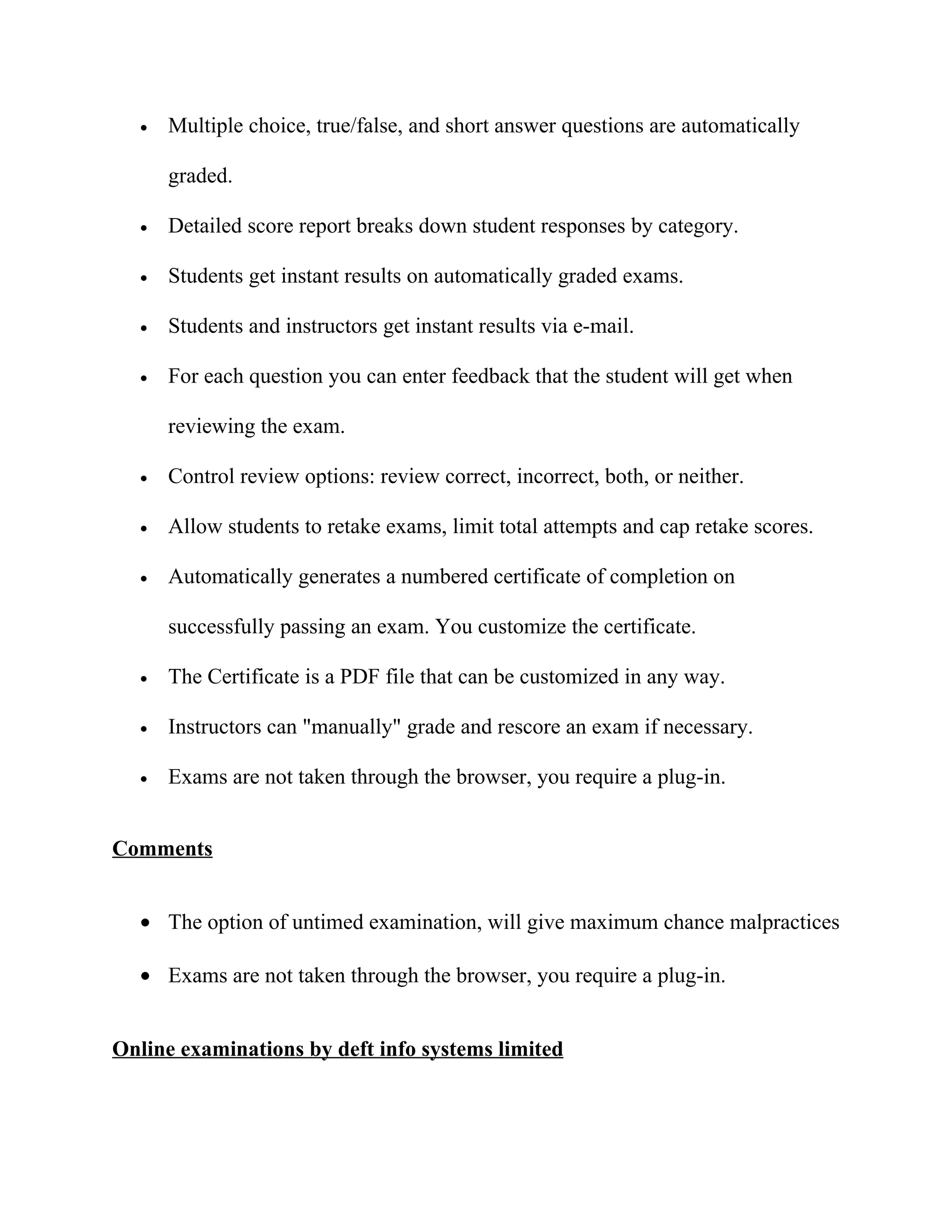 •   Multiple choice, true/false, and short answer questions are automatically

      graded.

  •   Detailed score report breaks down student responses by category.

  •   Students get instant results on automatically graded exams.

  •   Students and instructors get instant results via e-mail.

  •   For each question you can enter feedback that the student will get when

      reviewing the exam.

  •   Control review options: review correct, incorrect, both, or neither.

  •   Allow students to retake exams, limit total attempts and cap retake scores.

  •   Automatically generates a numbered certificate of completion on

      successfully passing an exam. You customize the certificate.

  •   The Certificate is a PDF file that can be customized in any way.

  •   Instructors can "manually" grade and rescore an exam if necessary.

  •   Exams are not taken through the browser, you require a plug-in.


Comments


  • The option of untimed examination, will give maximum chance malpractices

  • Exams are not taken through the browser, you require a plug-in.


Online examinations by deft info systems limited
 
