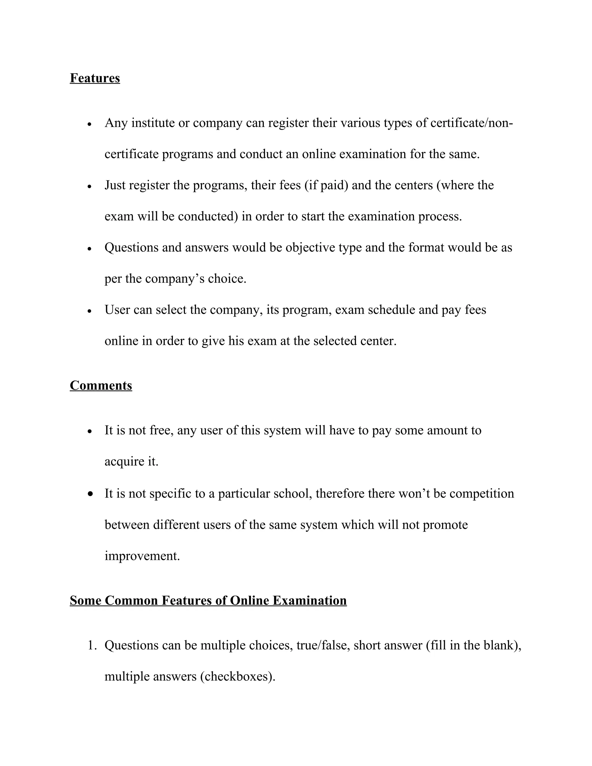Features


  •   Any institute or company can register their various types of certificate/non-

      certificate programs and conduct an online examination for the same.

  •   Just register the programs, their fees (if paid) and the centers (where the

      exam will be conducted) in order to start the examination process.

  •   Questions and answers would be objective type and the format would be as

      per the company’s choice.

  •   User can select the company, its program, exam schedule and pay fees

      online in order to give his exam at the selected center.


Comments


  •   It is not free, any user of this system will have to pay some amount to

      acquire it.

  • It is not specific to a particular school, therefore there won’t be competition

      between different users of the same system which will not promote

      improvement.


Some Common Features of Online Examination


  1. Questions can be multiple choices, true/false, short answer (fill in the blank),

      multiple answers (checkboxes).
 