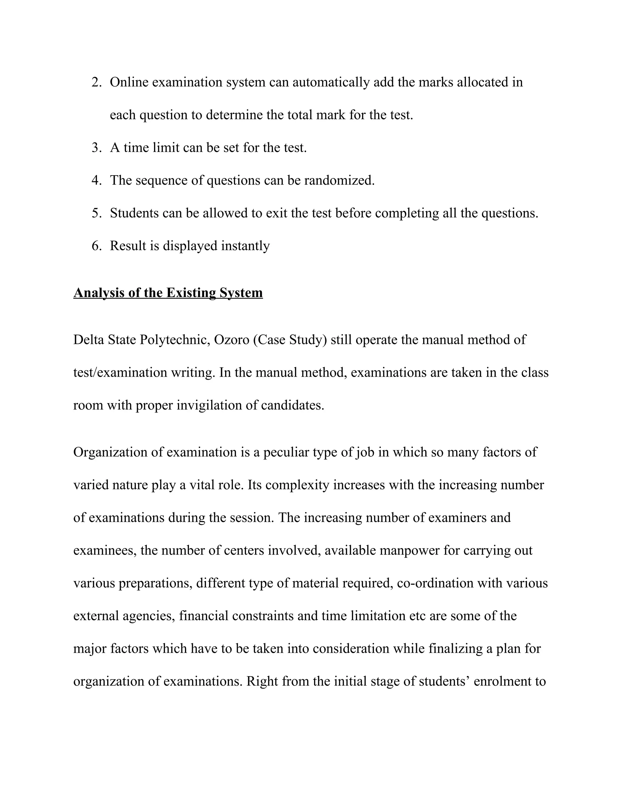 2. Online examination system can automatically add the marks allocated in

      each question to determine the total mark for the test.

   3. A time limit can be set for the test.

   4. The sequence of questions can be randomized.

   5. Students can be allowed to exit the test before completing all the questions.

   6. Result is displayed instantly


Analysis of the Existing System


Delta State Polytechnic, Ozoro (Case Study) still operate the manual method of

test/examination writing. In the manual method, examinations are taken in the class

room with proper invigilation of candidates.


Organization of examination is a peculiar type of job in which so many factors of

varied nature play a vital role. Its complexity increases with the increasing number

of examinations during the session. The increasing number of examiners and

examinees, the number of centers involved, available manpower for carrying out

various preparations, different type of material required, co-ordination with various

external agencies, financial constraints and time limitation etc are some of the

major factors which have to be taken into consideration while finalizing a plan for

organization of examinations. Right from the initial stage of students’ enrolment to
 