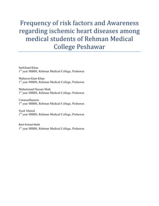 Frequency of risk factors and Awareness
regarding ischemic heart diseases among
  medical students of Rehman Medical
            College Peshawar

Sarbiland Khan
1st year MBBS, Rehman Medical College, Peshawar.

MahnoorAlam Khan
1st year MBBS, Rehman Medical College, Peshawar.

Muhammad Hassan Shah
1st year MBBS, Rehman Medical College, Peshawar.

UmamaShamim
1st year MBBS, Rehman Medical College, Peshawar.

Syed Ahmed
1st year MBBS, Rehman Medical College, Peshawar.


Basil Arshad Malik
1st year MBBS, Rehman Medical College, Peshawar.
 