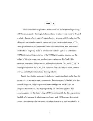 Abstract This dissertation investigates the Greenhouse Gases (GHGs) from ships calling at U.S ports, calculates the marginal abatement cost to reduce vessel-based GHGs, and evaluates the cost-effectiveness of proposed polices targeting at GHGs reduction. The ship profit maximization model is constructed to analyze the reduction cost of CO2 from speed reduction and compare the cost with other estimates. Two econometric models based on gravity model in International Trade are applied to calibrate the CDM distribution, the potential use of the CDM by the shipping industry, and the effects of ship size, power, and speed on transportation cost. The Trade, Ship empirical movement, Ship parameters, and origin-destination Pairs model (TSSP) is developed to estimate the GHGs, GHG reduction costs, and the cost effects on value of trade carried by the international shipping industry.  Results show that the abatement cost of speed reduction policy is higher than the carbon price in a cross-sectoral carbon market. Twenty-percent (20%) CO2 reduction under $250 per ton fuel price generates between $15 per ton and $275 per ton marginal abatement cost. The shipping industry can substantially reduce their compliance cost per ship by investing in CDM projects outside the shipping sector in landside efforts among developing nations. Larger scale CDM projects demonstrate greater cost advantages for investment; therefore the relatively small size of offset in terms of CDM project scale hinders the effectiveness of this strategy for the shipping industry. The econometric model based on gravity theory quantified positive relationship between ship speed and transportation cost and also showed statistically significant coefficients for ship size and power. The cross-sectoral model demonstrates the substitution effects between speed and ship size and shows the speed is not the only factor that influences the long-run ship transportation cost. The TSSP model illustrates that the adherence to the Equal Treatment for All Ships principle in vessel-based GHG reduction may cost developing countries between $6.1 billion and $ 6.7 billion for ships calling at the U.S ports. Applying the Common but Differentiated Responsibility (CBDR) principle may help developing countries to avoid such cost but may generate other equity problems. Therefore, the policy which requires all ship to reduce GHGs but to subsidize developing countries is likely to be more effective and efficient in GHG reduction from ships. 