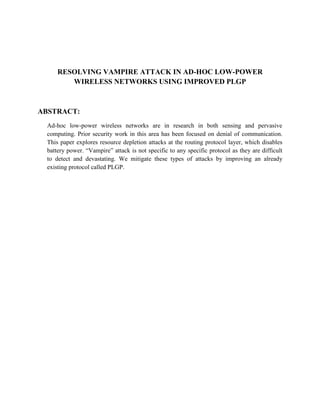 RESOLVING VAMPIRE ATTACK IN AD-HOC LOW-POWER
         WIRELESS NETWORKS USING IMPROVED PLGP



ABSTRACT:
  Ad-hoc low-power wireless networks are in research in both sensing and pervasive
  computing. Prior security work in this area has been focused on denial of communication.
  This paper explores resource depletion attacks at the routing protocol layer, which disables
  battery power. “Vampire” attack is not specific to any specific protocol as they are difficult
  to detect and devastating. We mitigate these types of attacks by improving an already
  existing protocol called PLGP.
 