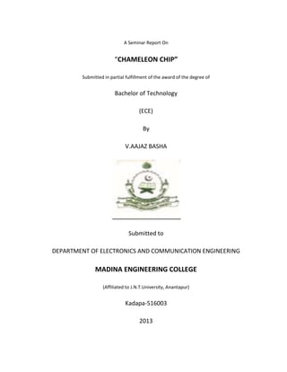 A Seminar Report On


                       “CHAMELEON CHIP”

        Submitted in partial fulfillment of the award of the degree of


                       Bachelor of Technology

                                   (ECE)

                                     By

                            V.AAJAZ BASHA




                              Submitted to

DEPARTMENT OF ELECTRONICS AND COMMUNICATION ENGINEERING

              MADINA ENGINEERING COLLEGE

                 (Affiliated to J.N.T.University, Anantapur)


                            Kadapa-516003

                                   2013
 