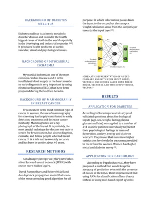 BACKGROUND OF DIABETES                         purpose. In which information passes from
           MELLITUS                                 the input to the output but the synaptic
                                                    weight calculation done from the output layer
                                                    towards the input layer [5].
Diabetes mellitus is a chronic metabolic
disorder disease and consider the fourth
biggest cause of death in the world especially
in the developing and industrial countries [4,3].
It produces health problems as cardio
vascular, visual and psychological issues.



   BACKGROUND OF MYOCARDIAL
          ISCHAEMIA


    Myocardial ischemia is one of the most
                                                    SCHEMATIC REPRESENTATION OF A FEED-
common cardiac diseases and it is the               FORWARD ANN WITH FOUR INPUT NODES,
insufficient blood supply to the heart muscle       VECTOR X, ONE HIDDEN LAYER WITH THREE
so early diagnosis is very important by using       NODES, VECTOR H, AND TWO OUTPUT NODES,
electrocardiograms (ECGs) that have been            VECTOR Y
proposed during the last two decades.

                                                                    RESULTS
 BACKGROUND OF MAMMOGRAPHY
      IN BREAST CANCER
                                                        APPLICATION FOR DIABETES
    Breast cancer is the most common type of
cancer in women, the use of mammography             According to Narasingarao et al. a type of
for screening has largely contributed to early      validated questions about five biological
detection, treatment and decrease cancer            inputs (age, sex, weight, fasting plasma
mortality. Mammogram is an x-ray                    glucose and bias) was applied to a number of
photograph of the breast. It is probably the        241 diabetic patients individually to predict
most crucial technique for doctors not only to      their psychological feelings in terms of
screen for breast cancer, but also to diagnose,     depression, anxiety, energy and diabetes
evaluate, and follow people who had breast          worry [3]. They found that men show higher
cancer. It is a safe and reasonably accurate        satisfaction level with the treatment provided
and has been in use for about 40 years.
                                                    to them than the women. Women had higher
                                                    social and diabetes worry [3].
       RESEARCH METHODS
                                                      APPLICATION FOR CARDIOLOGY
    A multilayer perceptron (MLP) network is
a feed forward neural network (FFNN) with               According to Papaloukas et al., they have
one or more hidden layers.                          proposed a method that would keep the
                                                    accuracy of prediction even with the presence
David Rummelhart and Robert McLelland               of noises in the ECGs. Their improvement that
develop back propagation model that is one          using ANNs for classification of heart beats
of the most spreading good algorithm for all        instead of using rule-based expert systems
 