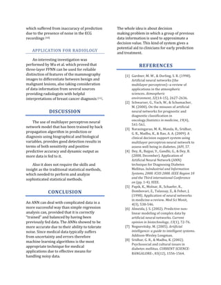 which suffered from inaccuracy of prediction       The whole idea is about decision
due to the presence of noise in the ECG            making problem in which a group of previous
recordings [10].                                   data information is used to approximate a
                                                   decision value. This kind of system gives a
                                                   potential aid to clinicians for early prediction
   APPLICATION FOR RADIOLOGY
                                                   and treatment.
    An interesting investigation was
performed by Wu et al. which proved that                         REFERENCES
three-layer FFNN can be used for reliable
distinction of features of the mammography              [1] Gardner, M. W., & Dorling, S. R. (1998).
images to differentiate between benign and                  Artificial neural networks (the
malignant lesions, also taking consideration                multilayer perceptron)--a review of
of data information from several sources                    applications in the atmospheric
providing radiologists with helpful                         sciences. Atmospheric
interpretations of breast cancer diagnosis [11].            environment, 32(14-15), 2627-2636.
                                                        [2] Schwarzer, G., Vach, W., & Schumacher,
                                                            M. (2000). On the misuses of artificial
              DISCUSSION                                    neural networks for prognostic and
                                                            diagnostic classification in
                                                            oncology.Statistics in medicine, 19(4),
    The use of multilayer perceptron neural
                                                            541-561.
network model that has been trained by back
                                                        [3] Narasingarao, M. R., Manda, R., Sridhar,
propagation algorithm in prediction or                      G. R., Madhu, K., & Rao, A. A. (2009). A
diagnosis using biographical and biological                 clinical decision support system using
variables, provides good detection results in               multilayer perceptron neural network to
terms of both sensitivity and positive                      assess well being in diabetes. JAPI, 57.
predictive accuracy and dynamic output as               [4] Dey, R., Bajpai, V., Gandhi, G., & Dey, B.
more data is fed to it.                                     (2008, December). Application of
                                                            Artificial Neural Network (ANN)
    Also it does not require the skills and                 technique for Diagnosing Diabetes
insight as the traditional statistical methods,             Mellitus. InIndustrial and Information
which needed to perform and analyze                         Systems, 2008. ICIIS 2008. IEEE Region 10
sophisticated statistical methods.                          and the Third international Conference
                                                            on (pp. 1-4). IEEE.
                                                        [5] Papik, K., Molnar, B., Schaefer, R.,
             CONCLUSION                                     Dombovari, Z., Tulassay, Z., & Feher, J.
                                                            (1998). Application of neural networks
                                                            in medicine-a review. Med Sci Monit,
An ANN can deal with complicated data in a                  4(3), 538-546.
more successful way than simple regression              [6] Almeida, J. S. (2002). Predictive non-
analysis can, provided that it is correctly                 linear modeling of complex data by
“trained” and balanced by having been                       artificial neural networks. Current
previously fed data. The ANNs showed to be                  opinion in biotechnology, 13(1), 72-76.
more accurate due to their ability to tolerate          [7] Negnevitsky, M. (2005). Artificial
noise. Since medical data typically suffers                 intelligence: a guide to intelligent systems.
from uncertainty and errors therefore                       Addison-Wesley Longman.
                                                        [8] Sridhar, G. R., & Madhu, K. (2002).
machine learning algorithms is the most
                                                            Psychosocial and cultural issues in
appropriate technique for medical
                                                            diabetes mellitus. CURRENT SCIENCE-
applications due to effective means for
                                                            BANGALORE-, 83(12), 1556-1564.
handling noisy data.
 