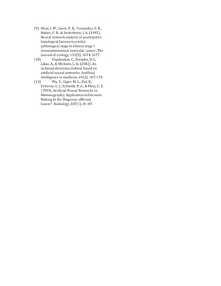 [9] Moul, J. W., Snow, P. B., Fernandez, E. B.,
     Maher, P. D., & Sesterhenn, I. A. (1995).
     Neural network analysis of quantitative
     histological factors to predict
     pathological stage in clinical stage I
     nonseminomatous testicular cancer. The
     Journal of urology, 153(5), 1674-1677.
[10]          Papaloukas, C., Fotiadis, D. I.,
     Likas, A., & Michalis, L. K. (2002). An
     ischemia detection method based on
     artificial neural networks. Artificial
     intelligence in medicine, 24(2), 167-178.
[11]          Wu, Y., Giger, M. L., Doi, K.,
     Vyborny, C. J., Schmidt, B. A., & Metz, C. E.
     (1993). Artificial Neural Networks In
     Mammography: Application to Decision
     Making In the Diagnosis ofBreast
     Cancer’. Radiology, 187(1), 81-87.
 