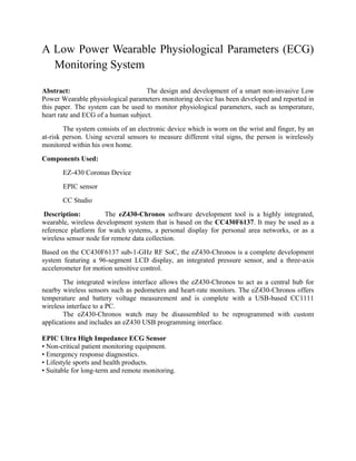 A Low Power Wearable Physiological Parameters (ECG)
  Monitoring System

Abstract:                          The design and development of a smart non-invasive Low
Power Wearable physiological parameters monitoring device has been developed and reported in
this paper. The system can be used to monitor physiological parameters, such as temperature,
heart rate and ECG of a human subject.
        The system consists of an electronic device which is worn on the wrist and finger, by an
at-risk person. Using several sensors to measure different vital signs, the person is wirelessly
monitored within his own home.
Components Used:
       EZ-430 Coronus Device
       EPIC sensor
       CC Studio
 Description:         The eZ430-Chronos software development tool is a highly integrated,
wearable, wireless development system that is based on the CC430F6137. It may be used as a
reference platform for watch systems, a personal display for personal area networks, or as a
wireless sensor node for remote data collection.
Based on the CC430F6137 sub-1-GHz RF SoC, the eZ430-Chronos is a complete development
system featuring a 96-segment LCD display, an integrated pressure sensor, and a three-axis
accelerometer for motion sensitive control.
       The integrated wireless interface allows the eZ430-Chronos to act as a central hub for
nearby wireless sensors such as pedometers and heart-rate monitors. The eZ430-Chronos offers
temperature and battery voltage measurement and is complete with a USB-based CC1111
wireless interface to a PC.
       The eZ430-Chronos watch may be disassembled to be reprogrammed with custom
applications and includes an eZ430 USB programming interface.

EPIC Ultra High Impedance ECG Sensor
• Non-critical patient monitoring equipment.
• Emergency response diagnostics.
• Lifestyle sports and health products.
• Suitable for long-term and remote monitoring.
 