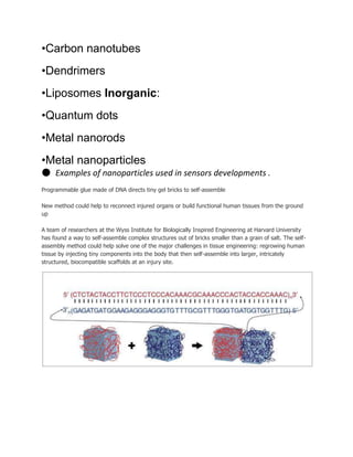 •Carbon nanotubes
•Dendrimers
•Liposomes Inorganic:
•Quantum dots
•Metal nanorods
•Metal nanoparticles
● Examples of nanoparticles used in sensors developments .
Programmable glue made of DNA directs tiny gel bricks to self-assemble
New method could help to reconnect injured organs or build functional human tissues from the ground
up
A team of researchers at the Wyss Institute for Biologically Inspired Engineering at Harvard University
has found a way to self-assemble complex structures out of bricks smaller than a grain of salt. The self-
assembly method could help solve one of the major challenges in tissue engineering: regrowing human
tissue by injecting tiny components into the body that then self-assemble into larger, intricately
structured, biocompatible scaffolds at an injury site.
 
