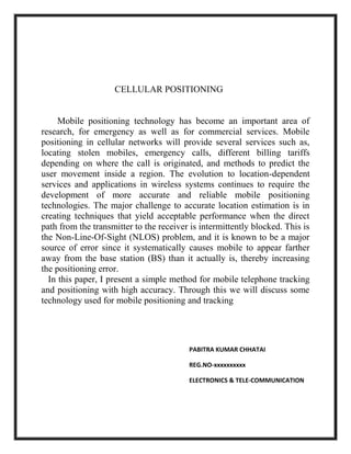CELLULAR POSITIONING

Mobile positioning technology has become an important area of
research, for emergency as well as for commercial services. Mobile
positioning in cellular networks will provide several services such as,
locating stolen mobiles, emergency calls, different billing tariffs
depending on where the call is originated, and methods to predict the
user movement inside a region. The evolution to location-dependent
services and applications in wireless systems continues to require the
development of more accurate and reliable mobile positioning
technologies. The major challenge to accurate location estimation is in
creating techniques that yield acceptable performance when the direct
path from the transmitter to the receiver is intermittently blocked. This is
the Non-Line-Of-Sight (NLOS) problem, and it is known to be a major
source of error since it systematically causes mobile to appear farther
away from the base station (BS) than it actually is, thereby increasing
the positioning error.
In this paper, I present a simple method for mobile telephone tracking
and positioning with high accuracy. Through this we will discuss some
technology used for mobile positioning and tracking

PABITRA KUMAR CHHATAI
REG.NO-xxxxxxxxxx
ELECTRONICS & TELE-COMMUNICATION

 