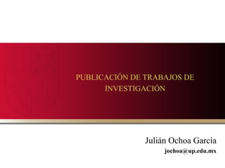 PUBLICACIÓN DE TRABAJOS DE
INVESTIGACIÓN

Julián Ochoa García
jochoa@up.edu.mx

 