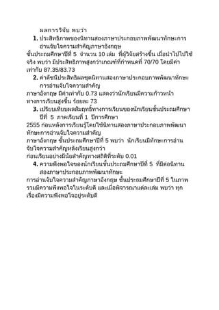 ผลการวิจ ับ พบว่า
1. ประสิทธิภาพของนิทานสองภาษาประกอบภาพพัฒนาทักษะการ
อ่านจับใจความสำาคัญภาษาอังกฤษ
ชั้นประถมศึกษาปีที่ 5 จำานวน 10 เล่ม ที่ผู้วิจัยสร้างขึ้น เมื่อนำาไปไปใช้
จริง พบว่า มีประสิทธิภาพสูงกว่าเกณฑ์ที่กำาหนดที่ 70/70 โดยมีค่า
เท่ากับ 87.35/83.73
2. ค่าดัชนีประสิทธิผลชุดนิทานสองภาษาประกอบภาพพัฒนาทักษะ
การอ่านจับใจความสำาคัญ
ภาษาอังกฤษ มีค่าเท่ากับ 0.73 แสดงว่านักเรียนมีความก้าวหน้า
ทางการเรียนสูงขึ้น ร้อยละ 73
3. เปรียบเทียบผลสัมฤทธิ์ทางการเรียนของนักเรียนชั้นประถมศึกษา
ปีที่ 5 ภาคเรียนที่ 1 ปีการศึกษา
2555 ก่อนหลังการเรียนรู้โดยใช้นิทานสองภาษาประกอบภาพพัฒนา
ทักษะการอ่านจับใจความสำาคัญ
ภาษาอังกฤษ ชั้นประถมศึกษาปีที่ 5 พบว่า นักเรียนมีทักษะการอ่าน
จับใจความสำาคัญหลังเรียนสูงกว่า
ก่อนเรียนอย่างมีนัยสำาคัญทางสถิติที่ระดับ 0.01
4. ความพึงพอใจของนักเรียนชั้นประถมศึกษาปีที่ 5 ที่มีต่อนิทาน
สองภาษาประกอบภาพพัฒนาทักษะ
การอ่านจับใจความสำาคัญภาษาอังกฤษ ชั้นประถมศึกษาปีที่ 5 ในภาพ
รวมมีความพึงพอใจในระดับดี และเมื่อพิจารณาแต่ละเล่ม พบว่า ทุก
เรื่องมีความพึงพอใจอยู่ระดับดี

 