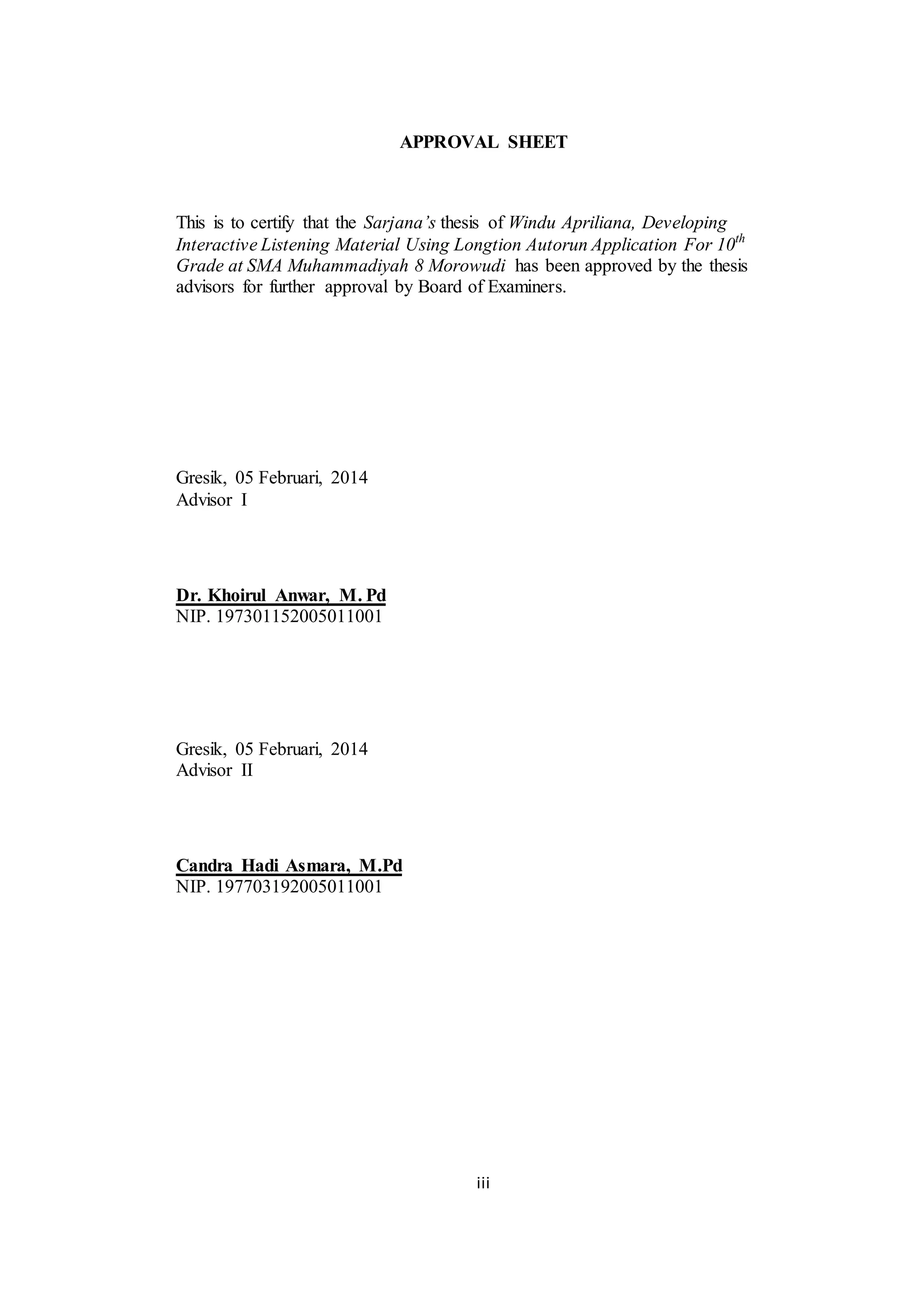 iii
APPROVAL SHEET
This is to certify that the Sarjana’s thesis of Windu Apriliana, Developing
Interactive Listening Material Using Longtion Autorun Application For 10th
Grade at SMA Muhammadiyah 8 Morowudi has been approved by the thesis
advisors for further approval by Board of Examiners.
Gresik, 05 Februari, 2014
Advisor I
Dr. Khoirul Anwar, M. Pd
NIP. 197301152005011001
Gresik, 05 Februari, 2014
Advisor II
Candra Hadi Asmara, M.Pd
NIP. 197703192005011001
 