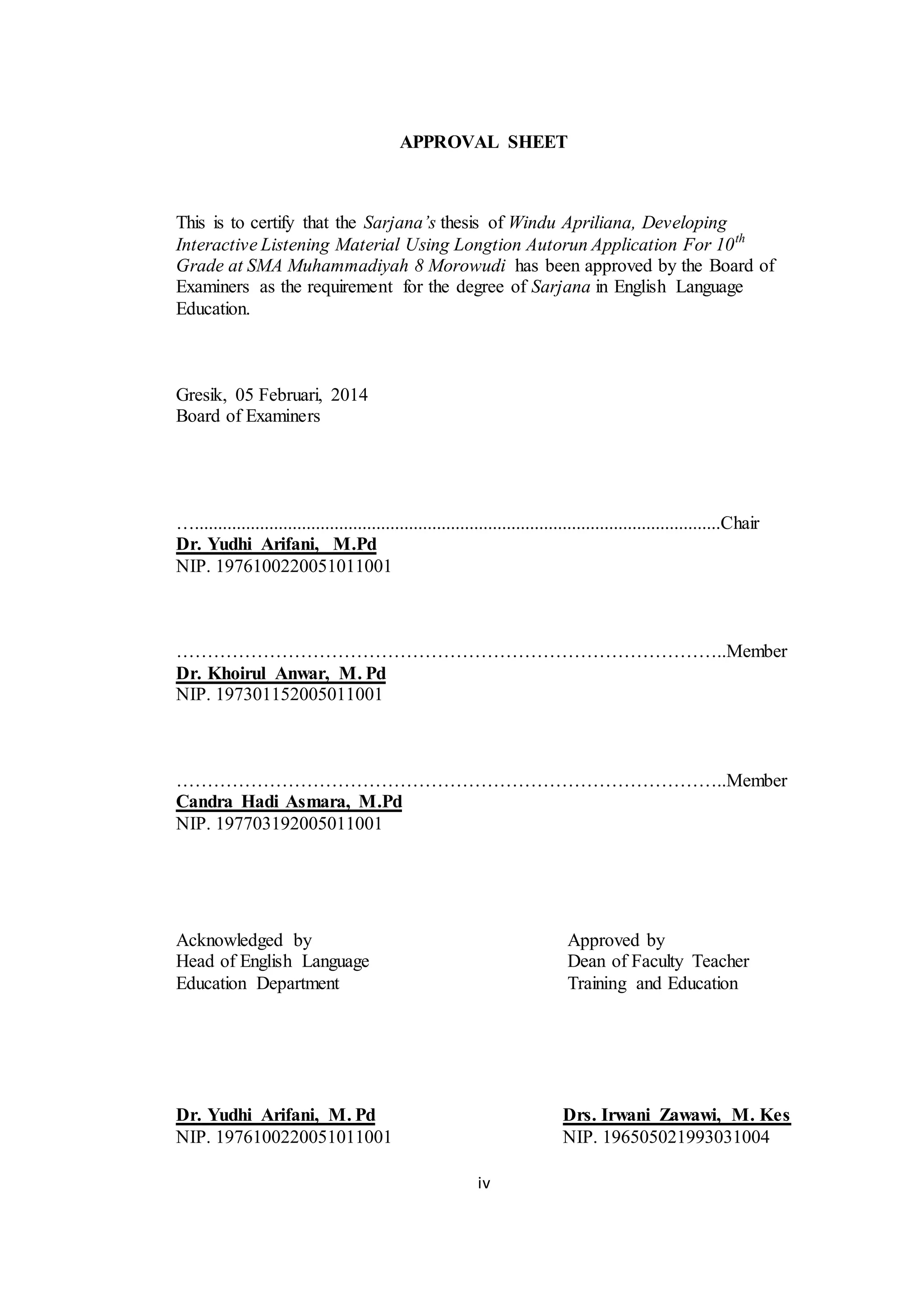 iv
APPROVAL SHEET
This is to certify that the Sarjana’s thesis of Windu Apriliana, Developing
Interactive Listening Material Using Longtion Autorun Application For 10th
Grade at SMA Muhammadiyah 8 Morowudi has been approved by the Board of
Examiners as the requirement for the degree of Sarjana in English Language
Education.
Gresik, 05 Februari, 2014
Board of Examiners
….................................................................................................................Chair
Dr. Yudhi Arifani, M.Pd
NIP. 1976100220051011001
……………………………………………………………………………..Member
Dr. Khoirul Anwar, M. Pd
NIP. 197301152005011001
……………………………………………………………………………..Member
Candra Hadi Asmara, M.Pd
NIP. 197703192005011001
Acknowledged by Approved by
Head of English Language Dean of Faculty Teacher
Education Department Training and Education
Dr. Yudhi Arifani, M. Pd Drs. Irwani Zawawi, M. Kes
NIP. 1976100220051011001 NIP. 196505021993031004
 
