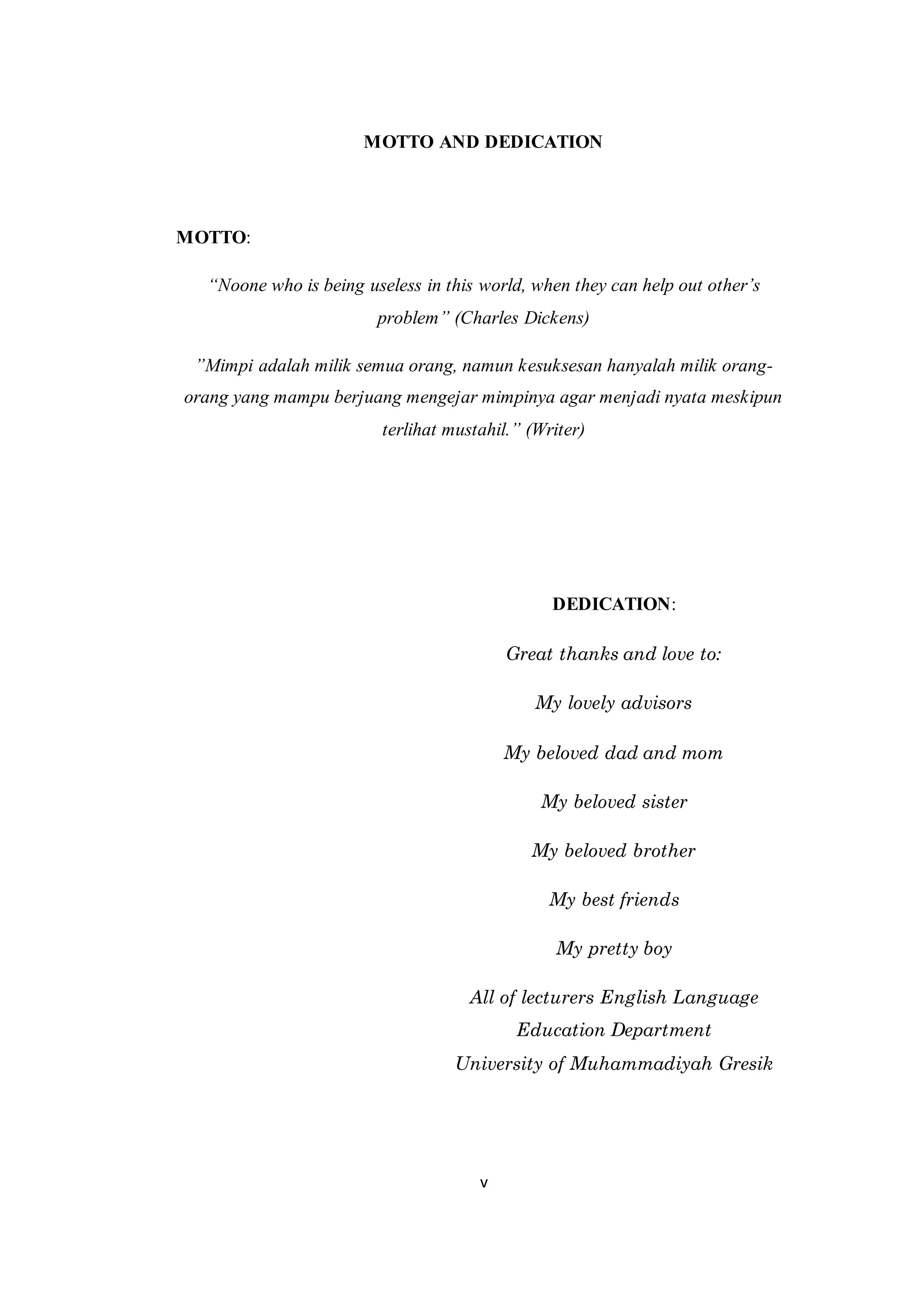 v
MOTTO AND DEDICATION
MOTTO:
“Noone who is being useless in this world, when they can help out other’s
problem” (Charles Dickens)
”Mimpi adalah milik semua orang, namun kesuksesan hanyalah milik orang-
orang yang mampu berjuang mengejar mimpinya agar menjadi nyata meskipun
terlihat mustahil.” (Writer)
DEDICATION:
Great thanks and love to:
My lovely advisors
My beloved dad and mom
My beloved sister
My beloved brother
My best friends
My pretty boy
All of lecturers English Language
Education Department
University of Muhammadiyah Gresik
 
