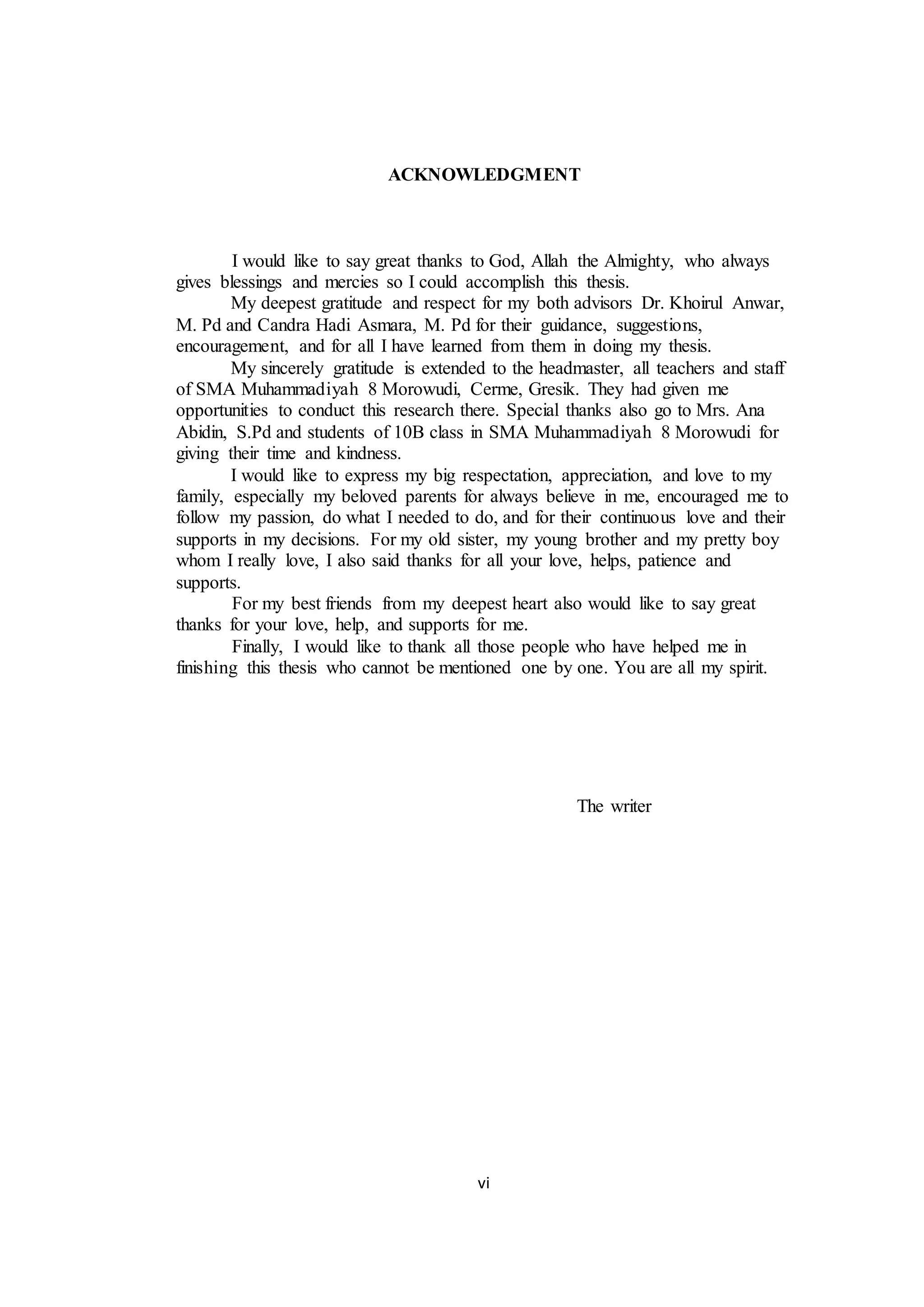 vi
ACKNOWLEDGMENT
I would like to say great thanks to God, Allah the Almighty, who always
gives blessings and mercies so I could accomplish this thesis.
My deepest gratitude and respect for my both advisors Dr. Khoirul Anwar,
M. Pd and Candra Hadi Asmara, M. Pd for their guidance, suggestions,
encouragement, and for all I have learned from them in doing my thesis.
My sincerely gratitude is extended to the headmaster, all teachers and staff
of SMA Muhammadiyah 8 Morowudi, Cerme, Gresik. They had given me
opportunities to conduct this research there. Special thanks also go to Mrs. Ana
Abidin, S.Pd and students of 10B class in SMA Muhammadiyah 8 Morowudi for
giving their time and kindness.
I would like to express my big respectation, appreciation, and love to my
family, especially my beloved parents for always believe in me, encouraged me to
follow my passion, do what I needed to do, and for their continuous love and their
supports in my decisions. For my old sister, my young brother and my pretty boy
whom I really love, I also said thanks for all your love, helps, patience and
supports.
For my best friends from my deepest heart also would like to say great
thanks for your love, help, and supports for me.
Finally, I would like to thank all those people who have helped me in
finishing this thesis who cannot be mentioned one by one. You are all my spirit.
The writer
 