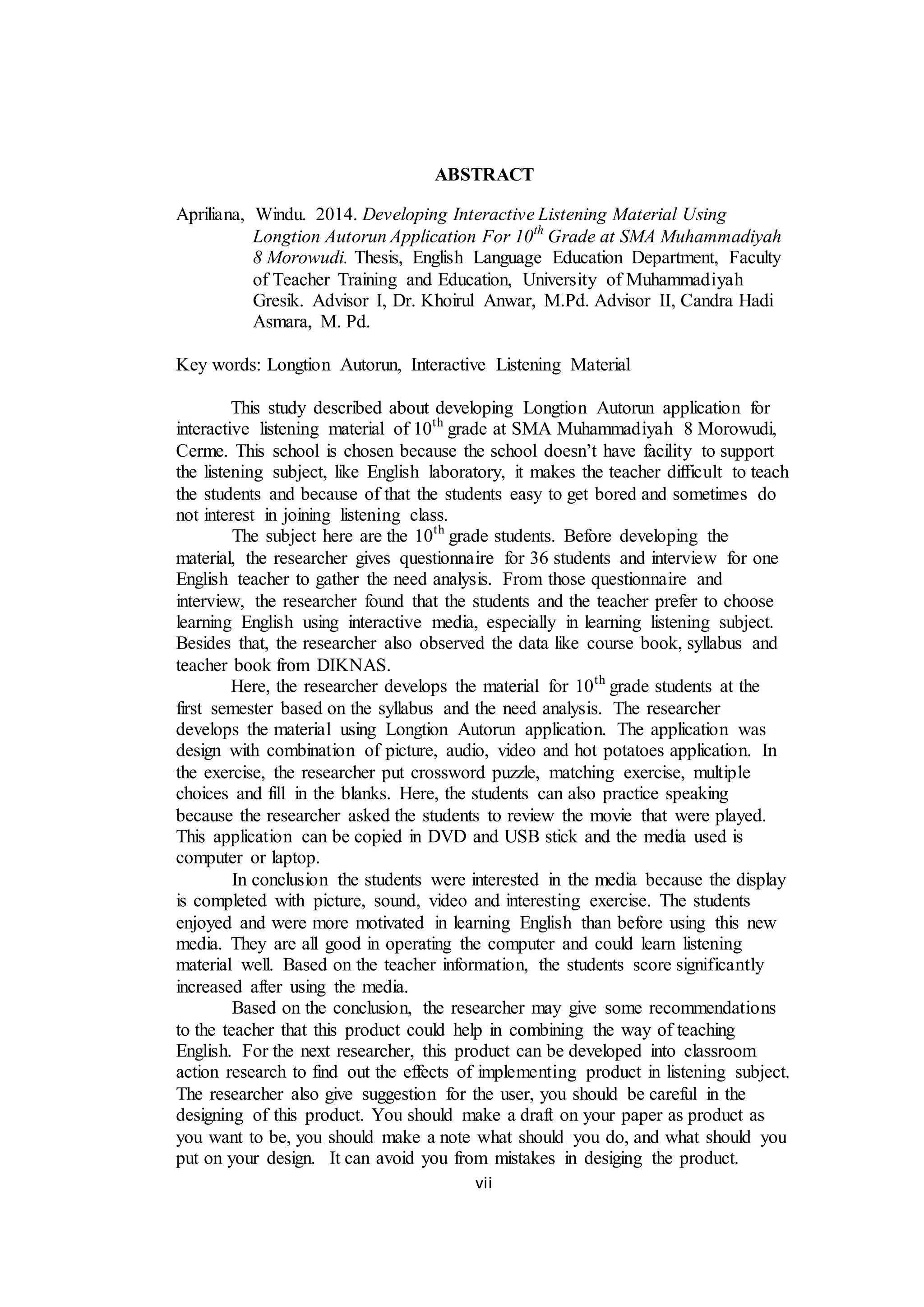 vii
ABSTRACT
Apriliana, Windu. 2014. Developing Interactive Listening Material Using
Longtion Autorun Application For 10th
Grade at SMA Muhammadiyah
8 Morowudi. Thesis, English Language Education Department, Faculty
of Teacher Training and Education, University of Muhammadiyah
Gresik. Advisor I, Dr. Khoirul Anwar, M.Pd. Advisor II, Candra Hadi
Asmara, M. Pd.
Key words: Longtion Autorun, Interactive Listening Material
This study described about developing Longtion Autorun application for
interactive listening material of 10th
grade at SMA Muhammadiyah 8 Morowudi,
Cerme. This school is chosen because the school doesn’t have facility to support
the listening subject, like English laboratory, it makes the teacher difficult to teach
the students and because of that the students easy to get bored and sometimes do
not interest in joining listening class.
The subject here are the 10th
grade students. Before developing the
material, the researcher gives questionnaire for 36 students and interview for one
English teacher to gather the need analysis. From those questionnaire and
interview, the researcher found that the students and the teacher prefer to choose
learning English using interactive media, especially in learning listening subject.
Besides that, the researcher also observed the data like course book, syllabus and
teacher book from DIKNAS.
Here, the researcher develops the material for 10th
grade students at the
first semester based on the syllabus and the need analysis. The researcher
develops the material using Longtion Autorun application. The application was
design with combination of picture, audio, video and hot potatoes application. In
the exercise, the researcher put crossword puzzle, matching exercise, multiple
choices and fill in the blanks. Here, the students can also practice speaking
because the researcher asked the students to review the movie that were played.
This application can be copied in DVD and USB stick and the media used is
computer or laptop.
In conclusion the students were interested in the media because the display
is completed with picture, sound, video and interesting exercise. The students
enjoyed and were more motivated in learning English than before using this new
media. They are all good in operating the computer and could learn listening
material well. Based on the teacher information, the students score significantly
increased after using the media.
Based on the conclusion, the researcher may give some recommendations
to the teacher that this product could help in combining the way of teaching
English. For the next researcher, this product can be developed into classroom
action research to find out the effects of implementing product in listening subject.
The researcher also give suggestion for the user, you should be careful in the
designing of this product. You should make a draft on your paper as product as
you want to be, you should make a note what should you do, and what should you
put on your design. It can avoid you from mistakes in desiging the product.
 