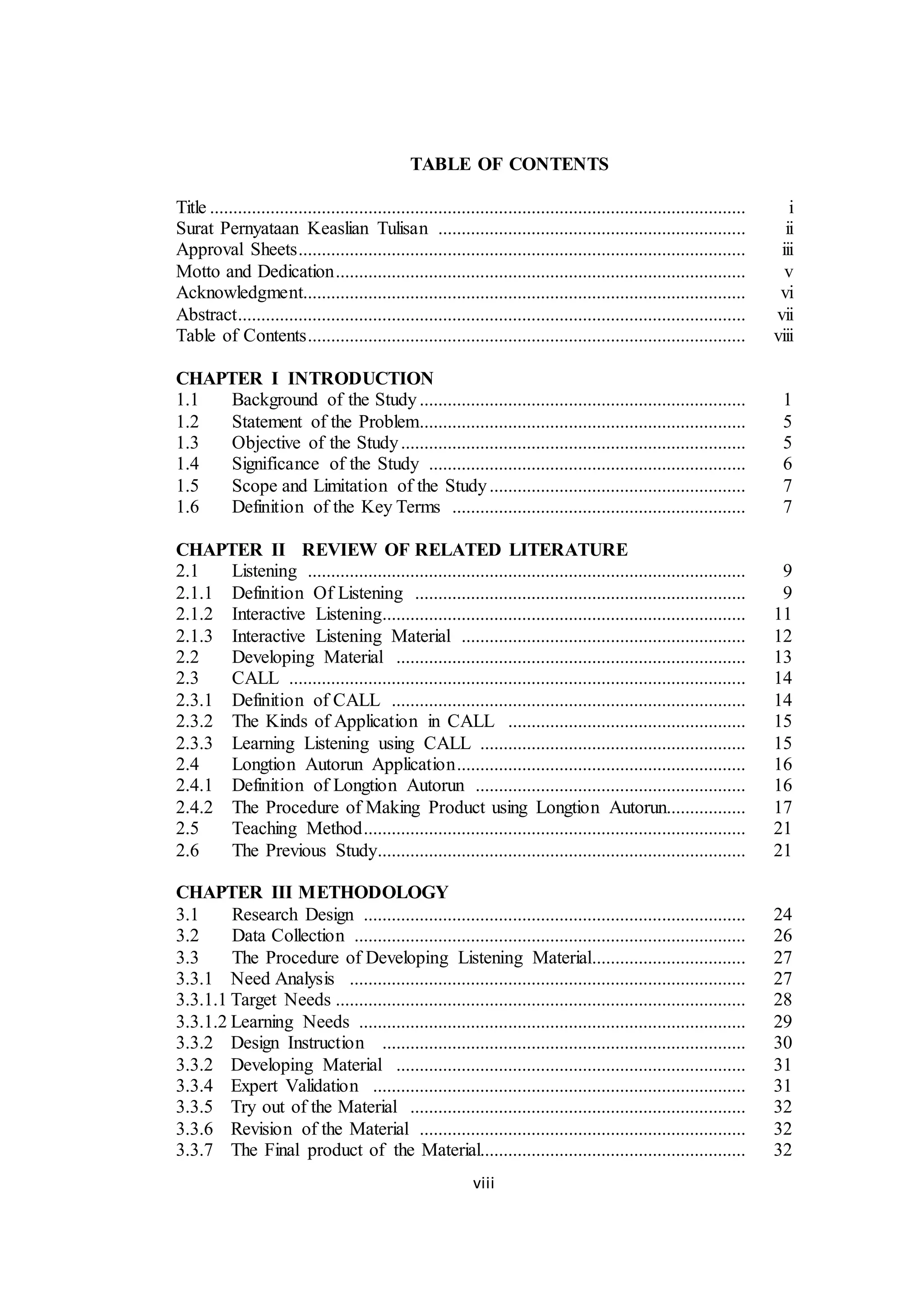 viii
TABLE OF CONTENTS
Title ................................................................................................................... i
Surat Pernyataan Keaslian Tulisan .................................................................. ii
Approval Sheets................................................................................................ iii
Motto and Dedication........................................................................................ v
Acknowledgment............................................................................................... vi
Abstract............................................................................................................. vii
Table of Contents.............................................................................................. viii
CHAPTER I INTRODUCTION
1.1 Background of the Study...................................................................... 1
1.2 Statement of the Problem...................................................................... 5
1.3 Objective of the Study.......................................................................... 5
1.4 Significance of the Study .................................................................... 6
1.5 Scope and Limitation of the Study....................................................... 7
1.6 Definition of the Key Terms ............................................................... 7
CHAPTER II REVIEW OF RELATED LITERATURE
2.1 Listening .............................................................................................. 9
2.1.1 Definition Of Listening ....................................................................... 9
2.1.2 Interactive Listening.............................................................................. 11
2.1.3 Interactive Listening Material ............................................................. 12
2.2 Developing Material ........................................................................... 13
2.3 CALL .................................................................................................. 14
2.3.1 Definition of CALL ............................................................................ 14
2.3.2 The Kinds of Application in CALL ................................................... 15
2.3.3 Learning Listening using CALL ......................................................... 15
2.4 Longtion Autorun Application.............................................................. 16
2.4.1 Definition of Longtion Autorun .......................................................... 16
2.4.2 The Procedure of Making Product using Longtion Autorun................. 17
2.5 Teaching Method.................................................................................. 21
2.6 The Previous Study............................................................................... 21
CHAPTER III METHODOLOGY
3.1 Research Design .................................................................................. 24
3.2 Data Collection .................................................................................... 26
3.3 The Procedure of Developing Listening Material................................. 27
3.3.1 Need Analysis ..................................................................................... 27
3.3.1.1 Target Needs ........................................................................................ 28
3.3.1.2 Learning Needs ................................................................................... 29
3.3.2 Design Instruction .............................................................................. 30
3.3.2 Developing Material ........................................................................... 31
3.3.4 Expert Validation ................................................................................ 31
3.3.5 Try out of the Material ........................................................................ 32
3.3.6 Revision of the Material ...................................................................... 32
3.3.7 The Final product of the Material......................................................... 32
 