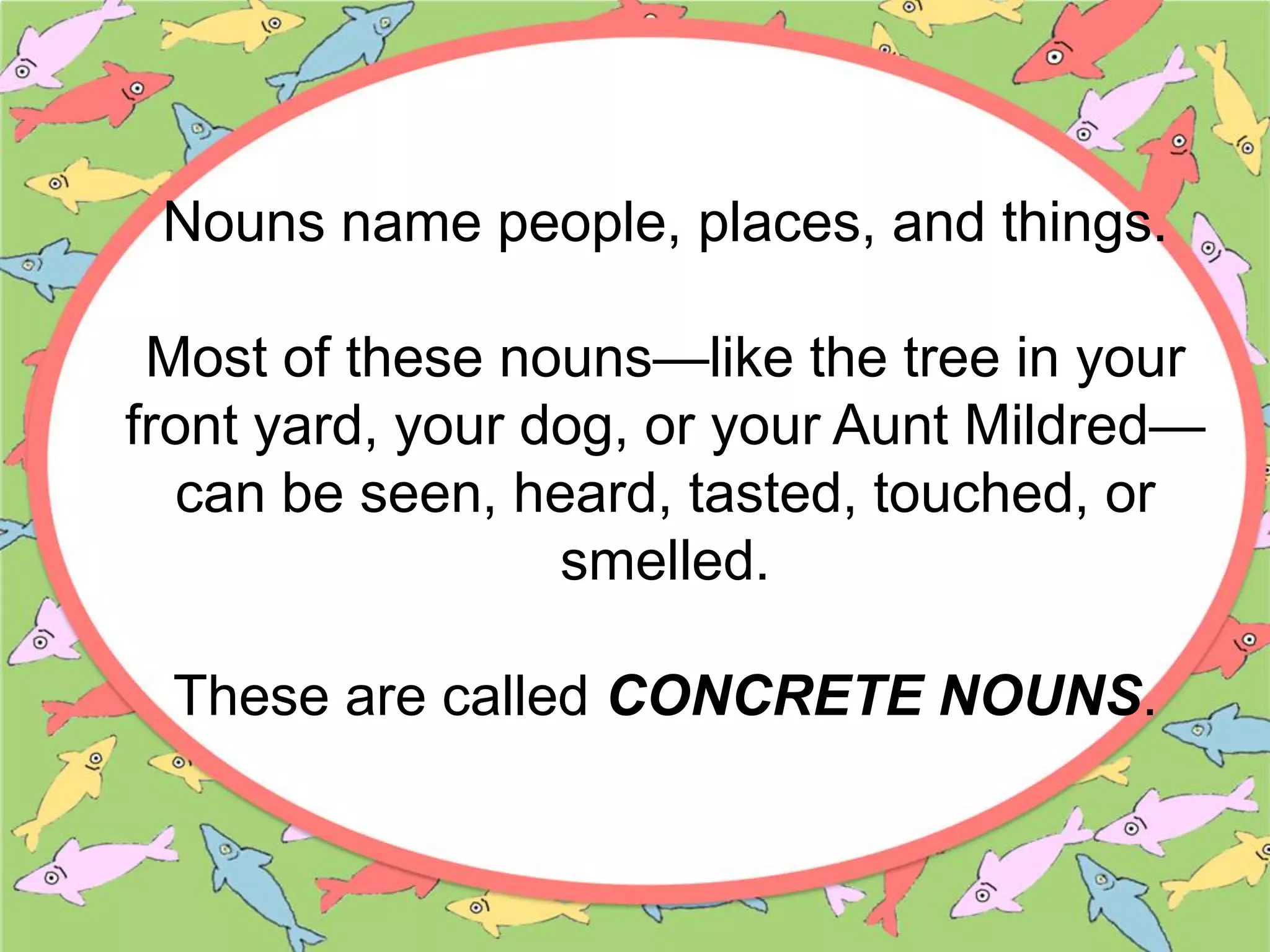 Nouns name people, places, and things.
Most of these nouns—like the tree in your
front yard, your dog, or your Aunt Mildred—
can be seen, heard, tasted, touched, or
smelled.
These are called CONCRETE NOUNS.