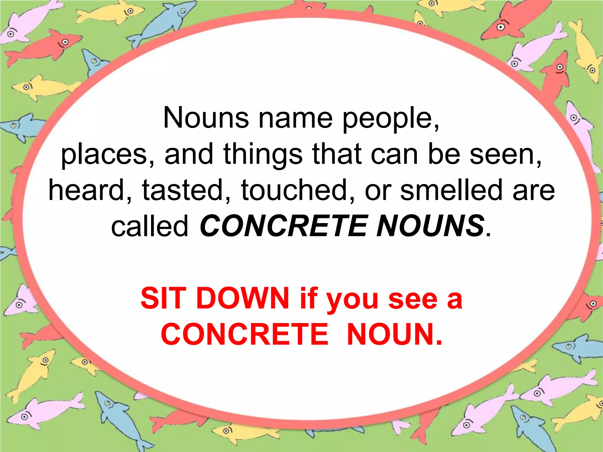 Nouns name people,
places, and things that can be seen,
heard, tasted, touched, or smelled are
called CONCRETE NOUNS.
SIT DOWN if you see a
CONCRETE NOUN.