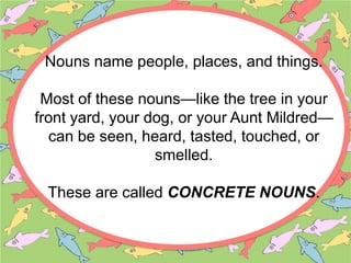 Nouns name people, places, and things.
Most of these nouns—like the tree in your
front yard, your dog, or your Aunt Mildred—
can be seen, heard, tasted, touched, or
smelled.
These are called CONCRETE NOUNS.
 