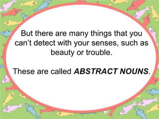 But there are many things that you
can’t detect with your senses, such as
beauty or trouble.
These are called ABSTRACT NOUNS.
 