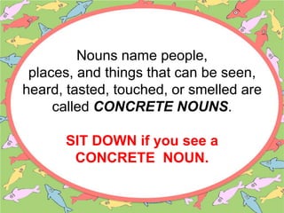 Nouns name people,
places, and things that can be seen,
heard, tasted, touched, or smelled are
called CONCRETE NOUNS.
SIT DOWN if you see a
CONCRETE NOUN.
 