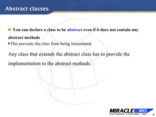 4
Abstract classes
You can declare a class to be abstract even if it does not contain any
abstract methods
This prevents the class from being instantiated.
Any class that extends the abstract class has to provide the
implementation to the abstract methods.
 