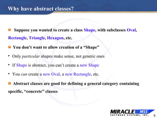 6
Why have abstract classes?
Suppose you wanted to create a class Shape, with subclasses Oval,
Rectangle, Triangle, Hexagon, etc.
You don’t want to allow creation of a “Shape”

Only particular shapes make sense, not generic ones

If Shape is abstract, you can’t create a new Shape

You can create a new Oval, a new Rectangle, etc.
Abstract classes are good for defining a general category containing
specific, “concrete” classes
 