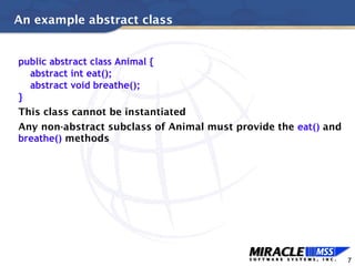 7
An example abstract class
public abstract class Animal {
abstract int eat();
abstract void breathe();
}
This class cannot be instantiated
Any non-abstract subclass of Animal must provide the eat() and
breathe() methods
 
