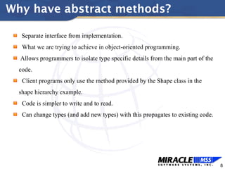 8
Why have abstract methods?
Separate interface from implementation.
What we are trying to achieve in object-oriented programming.
Allows programmers to isolate type specific details from the main part of the
code.
Client programs only use the method provided by the Shape class in the
shape hierarchy example.
Code is simpler to write and to read.
Can change types (and add new types) with this propagates to existing code.
 