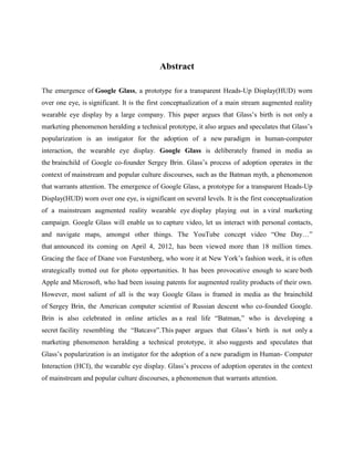 Abstract
The emergence of Google Glass, a prototype for a transparent Heads-Up Display(HUD) worn
over one eye, is significant. It is the first conceptualization of a main stream augmented reality
wearable eye display by a large company. This paper argues that Glass’s birth is not only a
marketing phenomenon heralding a technical prototype, it also argues and speculates that Glass’s
popularization is an instigator for the adoption of a new paradigm in human-computer
interaction, the wearable eye display. Google Glass is deliberately framed in media as
the brainchild of Google co-founder Sergey Brin. Glass’s process of adoption operates in the
context of mainstream and popular culture discourses, such as the Batman myth, a phenomenon
that warrants attention. The emergence of Google Glass, a prototype for a transparent Heads-Up
Display(HUD) worn over one eye, is significant on several levels. It is the first conceptualization
of a mainstream augmented reality wearable eye display playing out in a viral marketing
campaign. Google Glass will enable us to capture video, let us interact with personal contacts,
and navigate maps, amongst other things. The YouTube concept video “One Day…”
that announced its coming on April 4, 2012, has been viewed more than 18 million times.
Gracing the face of Diane von Furstenberg, who wore it at New York’s fashion week, it is often
strategically trotted out for photo opportunities. It has been provocative enough to scare both
Apple and Microsoft, who had been issuing patents for augmented reality products of their own.
However, most salient of all is the way Google Glass is framed in media as the brainchild
of Sergey Brin, the American computer scientist of Russian descent who co-founded Google.
Brin is also celebrated in online articles as a real life “Batman,” who is developing a
secret facility resembling the “Batcave”.This paper argues that Glass’s birth is not only a
marketing phenomenon heralding a technical prototype, it also suggests and speculates that
Glass’s popularization is an instigator for the adoption of a new paradigm in Human- Computer
Interaction (HCI), the wearable eye display. Glass’s process of adoption operates in the context
of mainstream and popular culture discourses, a phenomenon that warrants attention.
 