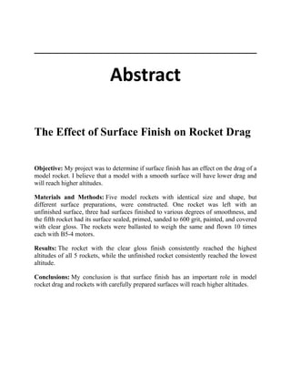 Abstract
The Effect of Surface Finish on Rocket Drag
Objective: My project was to determine if surface finish has an effect on the drag of a
model rocket. I believe that a model with a smooth surface will have lower drag and
will reach higher altitudes.
Materials and Methods: Five model rockets with identical size and shape, but
different surface preparations, were constructed. One rocket was left with an
unfinished surface, three had surfaces finished to various degrees of smoothness, and
the fifth rocket had its surface sealed, primed, sanded to 600 grit, painted, and covered
with clear gloss. The rockets were ballasted to weigh the same and flown 10 times
each with B5-4 motors.
Results: The rocket with the clear gloss finish consistently reached the highest
altitudes of all 5 rockets, while the unfinished rocket consistently reached the lowest
altitude.
Conclusions: My conclusion is that surface finish has an important role in model
rocket drag and rockets with carefully prepared surfaces will reach higher altitudes.
 